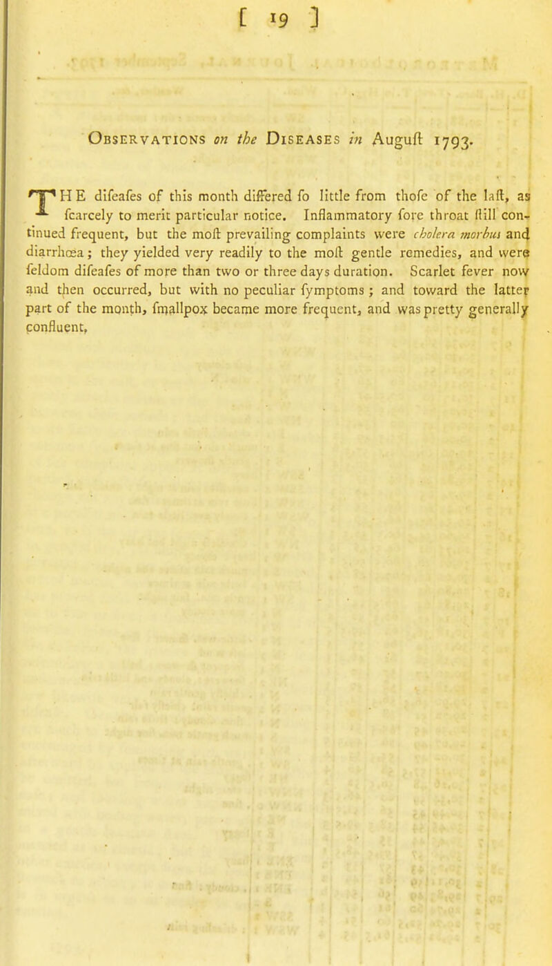 Observations on the Diseases z« Auguft 1793. 'T' H E difeafes of this month differed fo little from thofe of the laft, as fcarcely to merit particular notice. Inflammatory fore throat (HI! con- tinued frequent, but the moft prevailing complaints were cholera morbus and diarrhoea; they yielded very readily to the moll gentle remedies, and wera feldom difeafes of more than two or three days duration. Scarlet fever novv and then occurred, but with no peculiar fymptoms ; and toward the latter part of the month, fmallpox became more frequent, and was pretty generally confluent, I