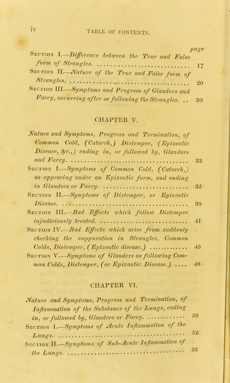 TABLE OF CONTENTS, page Section I.—Difference between the True and False form of Strangles ;^ jy Section II.—Mature of the True and False form of Strangles ^ 20 Section III—Symptoms and Progress of Glanders and Farcy, occurring after or following the Strangles. .. 30 CHAPTER V. Nature and Symptoms, Progress and Termination, of Common Cold, (Catarrh,) Distemper, (Epizootic Disease, Sfc.,J ending in, or folloxwed by. Glanders and Farcy 33 Section I.—Symptoms of Common Cold, (Catarrh,) as appearing under an Epizootic form, and ending in Glanders or Farcy 35 Section II.—Symptoms of Distemper, or Epizootic Disease 38 Section III.—Bad Effects which follow Distemper injudiciously treated 41 Section IV.—Bad Effects which arise from suddenly checTcing the suppuration in Strangles, Common Colds, Distemper, (Epizootic disease.) 45 Section V.—Symptoms of Glanders as following Com- mon Colds, Distemper, (or Epizootic Disease.) .... 48 CHAPTER VI. Nature and Symptoms, Progress and Termination, of Inflammation of the Substance of the Lungs, ending in, or followed by, Glanders or Farcy Section \.—Symptoms of Acute Inflammation of the Lungs Section II.—Symptoms of Sub-Acute Inflammation of the Lungs