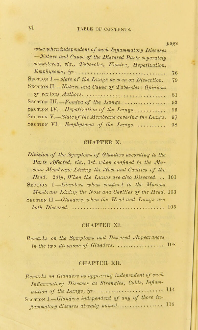 page wise when independent of such Inflammatory Diseases —Nature and Cause of the Diseased Parts separately considered, viz., Tubercles, Vomica, Hepatization, Emphysema, Sfc 76 Section I.—State of the Lungs as seen on Dissection. 79 Section II.—Nature and Cause of Tubercles: Opinions of various Authors 81 Section III.—Vomica of the Lungs 93 Section IV.—Hepatization of the Lungs 95 Section V.—State of the Membrane covering the Lungs. 97 Section VI.—Emphysema of the Lungs 98 CHAPTER X. Division of the Symptoms of Olanders according to the Parts Effected, viz., \st, when confined to the >Mu- cous Membrane Lining the Nose and Cavities of the Head. Idly, When the Lungs are also Diseased. .. 101 Section I.—Glanders when confined to the Mucous Membrane Lining the Nose and Cavities of the Head. 103 Section II.—Glanders, when the Head and Lungs are both Diseased 105 CHAPTER XI. Remarks on the Symptoms and Diseased Appearances in the two divisions of Glanders 108 CHAPTER XII. Remarks on Glanders as appearing independent of such Inflammatory Diseases as Strangles, Colds, Inflam- mation of the Lungs, ^c Section I.—Glanders independent of any of those in- flammatory diseases already named