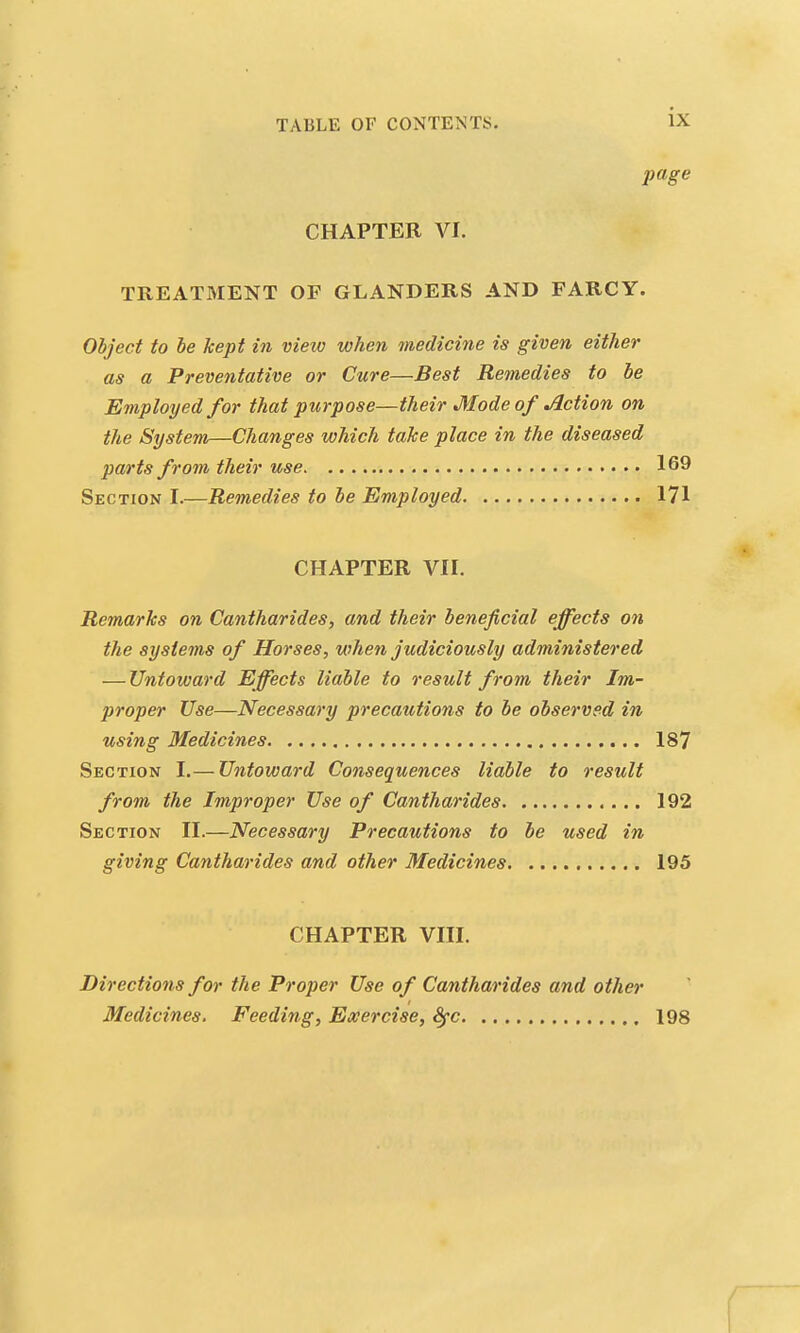 page CHAPTER VI. TREATMENT OF GLANDERS AND FARCY. Object to be kept in view when medicine is given either as a Preventative or Cure—Best Remedies to be Employed for that purpose—their Mode of Action on the System—Changes which take place in the diseased parts from their use 169 Section I.—Remedies to be Employed 171 CHAPTER VII. Remarks on Cantharides, and their beneficial effects on the systems of Horses, when judiciously administered — Untoward Effects liable to result from their Im- proper Use—Necessary precautions to be observed in using Medicines 187 Section I.— Untoward Consequences liable to result from the Improper Use of Cantharides 192 Section II.—Necessary Precautions to be used in giving Cantharides and other Medicines 195 CHAPTER VIII. Directions for the Proper Use of Cantharides and other Medicines. Feeding, Exercise, Sfc 198