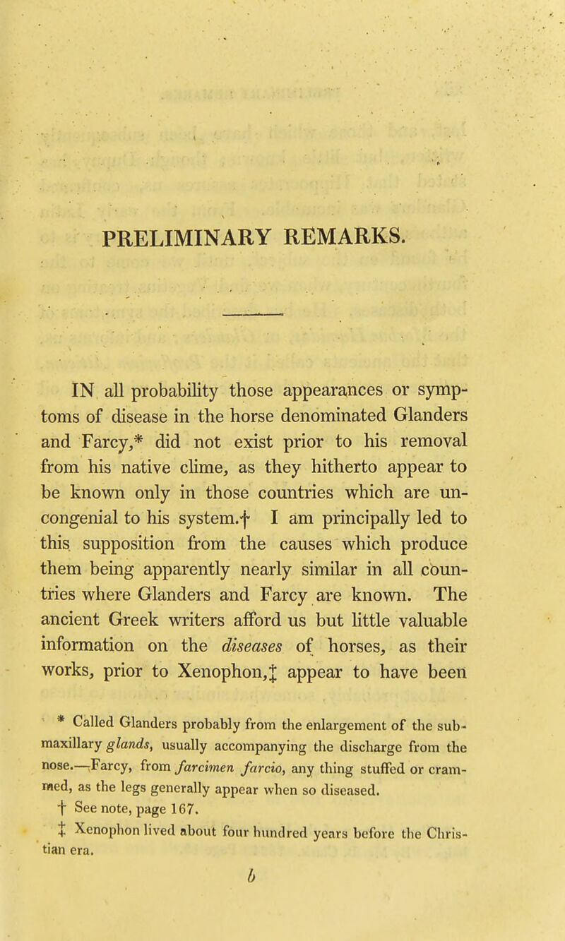 PRELIMINARY REMARKS. IN all probability those appearances or symp- toms of disease in the horse denominated Glanders and Farcy,* did not exist prior to his removal from his native clime, as they hitherto appear to be known only in those countries which are un- congenial to his system.f I am principally led to this supposition jfrom the causes which produce them being apparently nearly similar in all coun- tries where Glanders and Farcy are known. The ancient Greek writers afford us but Httle valuable information on the diseases of horses, as their works, prior to Xenophon,| appear to have been * Called Glanders probably from the enlargement of the sub- maxillary gfend*, usually accompanying the discharge from the nose.—;Farcy, from farcimen farcio, any thing stuffed or cram- med, as the legs generally appear when so diseased. t See note, page 167. X Xenophon lived about fourhimdred years before the Chris- tian era. b