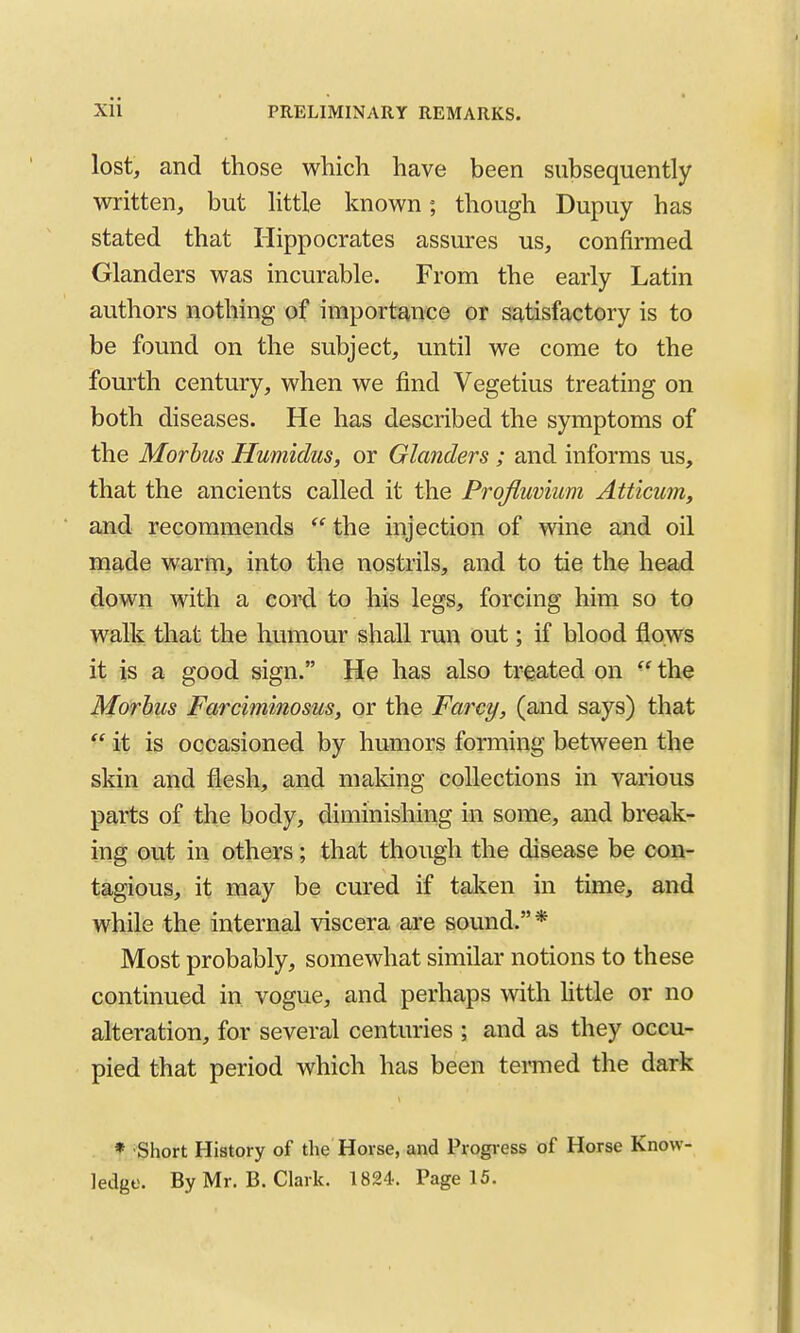 lost, and those which have been subsequently written, but httle known; though Dupuy has stated that Hippocrates assures us, confirmed Glanders was incurable. From the early Latin authors nothing of importance or satisfactory is to be found on the subject, until we come to the fourth century, when we find Vegetius treating on both diseases. He has described the symptoms of the Morbus Humidus, or Glanders ; and informs us, that the ancients called it the Prqfluvium Atticim, and recommends the injection of wine and oil made warm, into the nostrils, and to tie the head down with a coixi to his legs, forcing him so to walk that the humour shall run out; if blood flows it is a good sign. He has also treated on  the Morbus Farciminosus, or the Farcy, (and says) that  it is occasioned by humors forming between the skin and flesh, and making collections in various parts of the body, diminishing in some, and break- ing out in others; that though the disease be con- tagious, it may be cured if taken in time, and while the internal viscera are sound.* Most probably, somewhat similar notions to these continued in vogue, and perhaps with Httle or no alteration, for several centuries ; and as they occu- pied that period which has been termed the dark * Short History of the Horse, and Progress of Horse Know- ledge. By Mr. B. Clark. 1824-. Page 15.