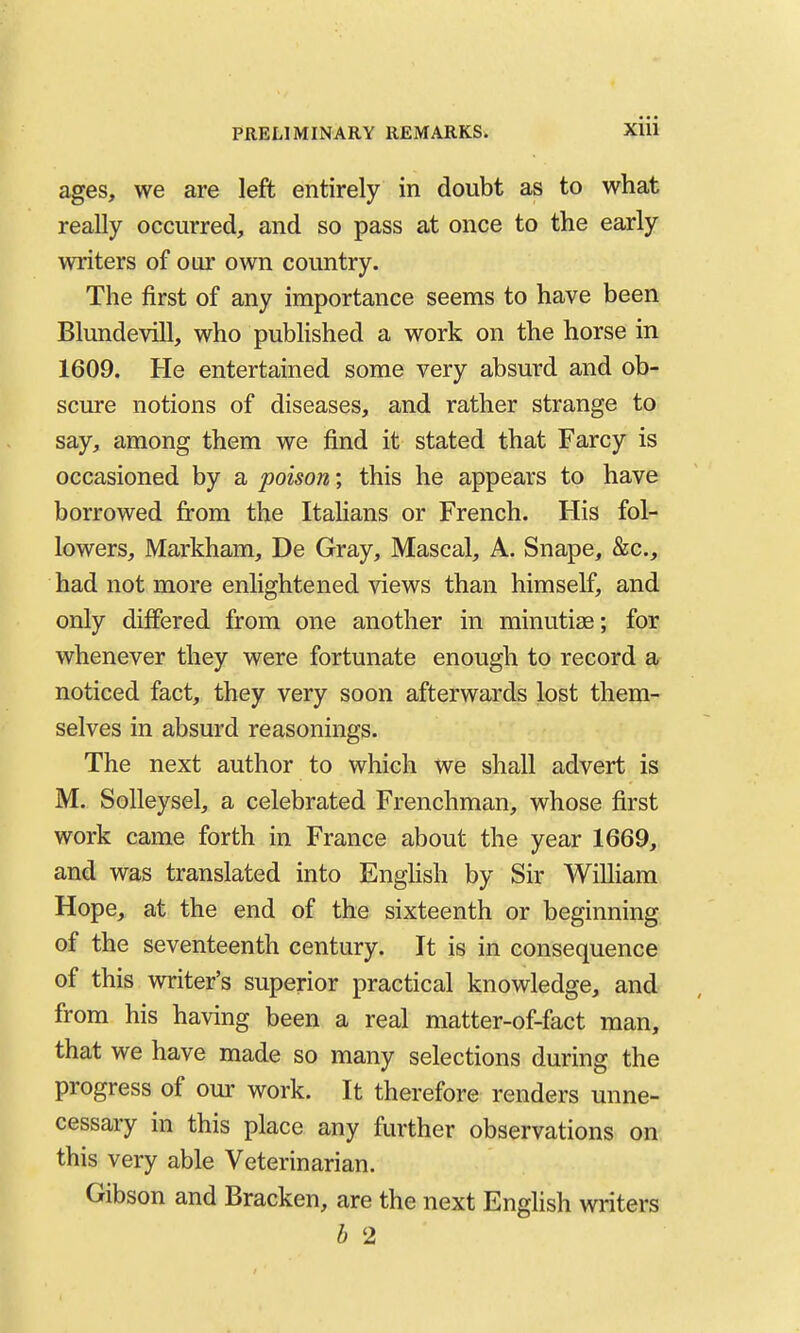 ages, we are left entirely in doubt as to what really occurred, and so pass at once to the early writers of our own country. The first of any importance seems to have been Blundevlll, who published a work on the horse in 1609. He entertained some very absurd and ob- scure notions of diseases, and rather strange to say, among them we find it stated that Farcy is occasioned by a poison \ this he appears to have borrowed firom the Itahans or French. His fol- lowers, Markham, De Gray, Mascal, A. Snape, &c., had not more enlightened views than himself, and only differed from one another in minutias; for whenever they were fortunate enough to record a noticed fact, they very soon afterwards lost them- selves in absurd reasonings. The next author to which we shall advert is M. Solleysel, a celebrated Frenchman, whose first work came forth in France about the year 1669, and was translated into EngHsh by Sir William Hope, at the end of the sixteenth or beginning of the seventeenth century. It is in consequence of this writer's superior practical knowledge, and from his having been a real matter-of-fact man, that we have made so many selections during the progress of our work. It therefore renders unne- cessary in this place any further observations on this very able Veterinarian. Gibson and Bracken, are the next English writers b 2