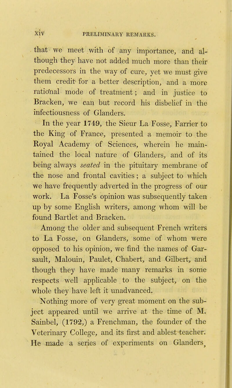 that we meet with of any importance, and al- though they have not added much more than their predecessors in the way of cure, yet we must give them credit- for a better description, and a more rational mode of treatment; and in justice to Bracken, we can but record his disbehef in the infectiousness of Glanders. In the year 1749, the Sieur La Fosse, Farrier to the King of France, presented a memoir to the Royal Academy of Sciences, wherein he main- tained the local nature of Glanders, and of its being always seated in the pituitary membrane of the nose and frontal cavities; a subject to which we have frequently adverted in the progress of our work. La Fosse's opinion was subsequently taken up by some English writers, among whom will be found Bartlet and Bracken. Among the older and subsequent French writers to La Fosse, on Glanders, some of whom were opposed to his opinion, we find the names of Gar- sault, Malouin, Paulet, Chabert, and Gilbert, and though they have made many remarks in some respects well applicable to the subject, on the whole they have left it unadvanced. Nothing more of very great moment on the sub- ject appeared until we arrive at the time of M. Sainbel, (1792,) a Frenchman, the founder of the Veterinary College, and its first and ablest teacher. He made a series of experiments on Glanders^