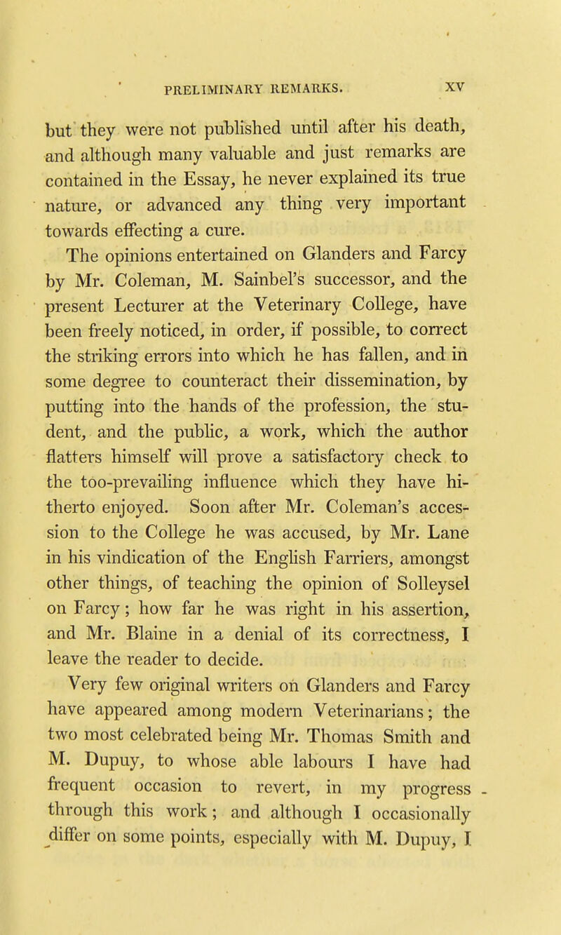 PRELIMINARY REMARKS. XV but' they were not published until after his death, and although many valuable and just remarks are contained in the Essay, he never explained its true nature, or advanced any thing very important towards effecting a cure. The opinions entertained on Glanders and Farcy by Mr. Coleman, M. Sainbel'S successor, and the present Lecturer at the Veterinary College, have been freely noticed, in order, if possible, to correct the striking errors into which he has fallen, and in some degree to counteract their dissemination, by putting into the hands of the profession, the stu- dent, and the public, a work, which the author flatters himself will prove a satisfactory check to the too-prevailing influence which they have hi- therto enjoyed. Soon after Mr. Coleman's acces- sion to the College he was accused, by Mr. Lane in his vindication of the Enghsh Farriers, amongst other things, of teaching the opinion of SoUeysel on Farcy; how far he was right in his assertion, and Mr. Blaine in a denial of its correctness, I leave the reader to decide. Very few original writers oh Glanders and Farcy have appeared among modern Veterinarians; the two most celebrated being Mr. Thomas Smith and M. Dupuy, to whose able labours I have had frequent occasion to revert, in my progress . through this work; and although I occasionally differ on some points, especially with M. Dupuy, I