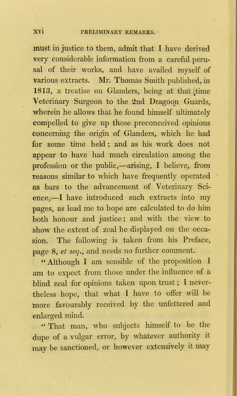 must in justice to them, admit that I have derived very considerable information from a careful peru- sal of their works, and have availed myself of various extracts. Mr. Thomas Smith published, in 1813, a treatise on Glanders, being at that [time Veterinary Surgeon to the 2nd Dragoon Guards, wherein he allows that he found himself ultimately compelled to give up those preconceived opinions concerning the origin of Glanders, which he had for some time held; and as his work does not appear to have had much circulation among the profession or the public,—arising, I beheve, from reasons similar to which have frequently operated as bars to the advancement of Veterinary Sci- ence,—I have introduced such extracts into my pages, as lead me to hope are calculated to do him both honour and justice; and with the view to show the extent of zeal he displayed on the occar- sion. The following is taken from his Preface, page 8, et seq., and needs no further comment. Although I am sensible of the proposition I am to expect from those under the influence of a blind zeal for opinions taken upon trust; I never- theless hope, that what I have to offer will be more favourably received by the unfettered and enlarged mind.  That man, who subjects himself to be the dupe of a vulgar error, by whatever authority it may be sanctioned, or however extensively it may