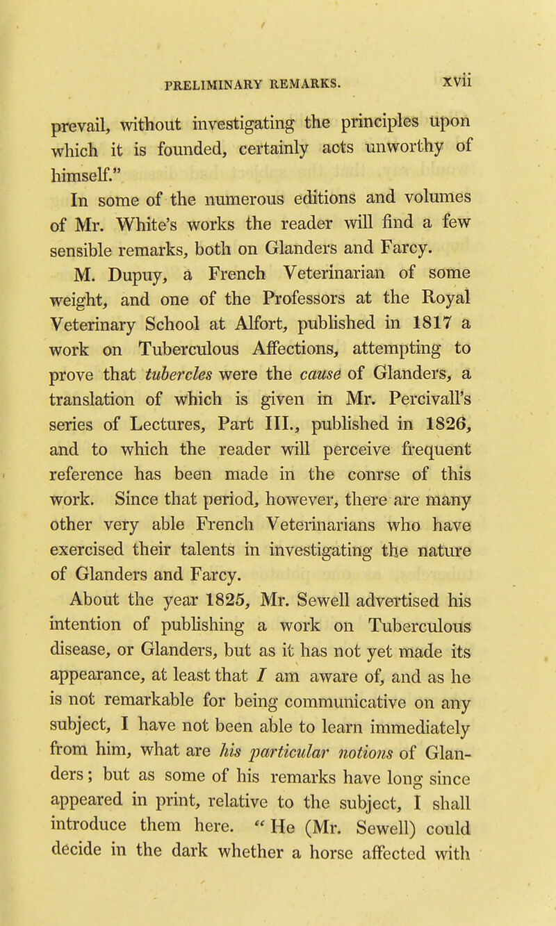 t PRELIMINARY REMARKS. XVii prevail, without investigating the principles upon which it is founded, certainly acts unworthy of himself. In some of the numerous editions and volumes of Mr. White's works the reader will find a few sensible remarks, both on Glanders and Farcy. M. Dupuy, a French Veterinarian of some weight, and one of the Professors at the Royal Veterinary School at Alfort, pubhshed in 1817 a work on Tuberculous Affections, attempting to prove that tubercles were the cau86 of Glanders, a translation of which is given in Mr. Percivall's series of Lectures, Part III., pubhshed in 1826, and to which the reader will perceive frequent reference has been made in the course of this work. Since that period, however, there are many other very able French Veterinarians who have exercised their talents in investigating the nature of Glanders and Farcy. About the year 1825, Mr. Sewell advertised his intention of pubhshing a work on Tuberculous disease, or Glanders, but as it has not yet made its appearance, at least that / am aware of, and as he is not remarkable for being communicative on any subject, I have not been able to learn immediately from him, what are Us imrtkular notions of Glan- ders ; but as some of his remarks have long since appeared in print, relative to the subject, I shall introduce them here. He (Mr. Sewell) could decide in the dark whether a horse affected with