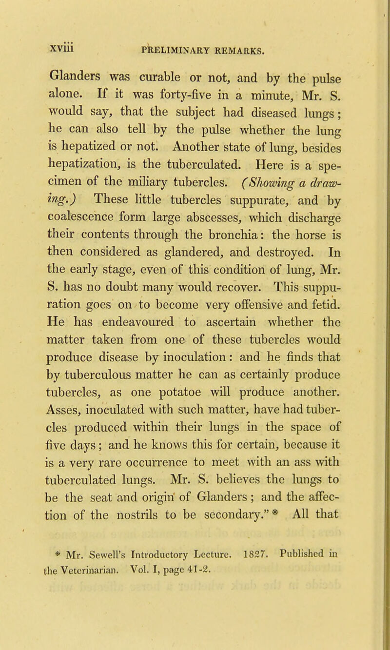 Glanders was curable or not, and by the pulse alone. If it was forty-five in a minute, Mr. S. would say, that the subject had diseased lungs; he can also tell by the pulse whether the lung is hepatized or not. Another state of lung, besides hepatization, is the tuberculated. Here is a spe- cimen of the miliary tubercles. (Showing a draw- ing.) These little tubercles suppurate, and by coalescence form large abscesses, which discharge their contents through the bronchia: the horse is then considered as glandered, and destroyed. In the early stage, even of this condition of lung, Mr. S. has no doubt many would recover. This suppu- ration goes on to become very offensive and fetid. He has endeavoured to ascertain whether the matter taken from one of these tubercles would produce disease by inoculation: and he finds that by tuberculous matter he can as certainly produce tubercles, as one potatoe wdll produce another. Asses, inoculated with such matter, have had tuber- cles produced within their lungs in the space of five days; and he knows this for certain, because it is a very rare occurrence to meet with an ass with tuberculated lungs. Mr. S. believes the lungs to be the seat and origin' of Glanders ; and the affec- tion of the nostrils to be secondary.* All that * Mr. Sewell's Introductory Lecture. 1827. Published in the Veterinarian. Vol. I, page 41-2.