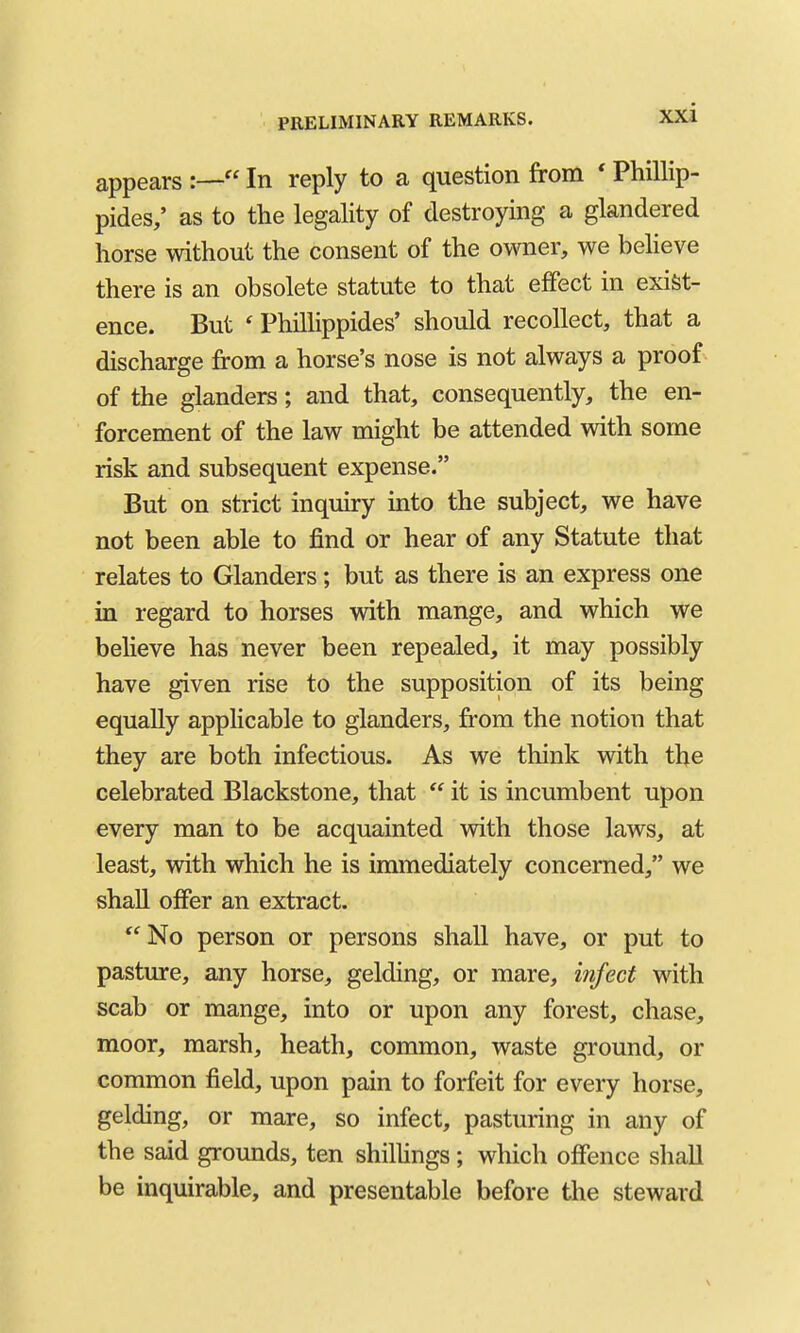 appears  In reply to a question from * Phillip- pides/ as to the legality of destroying a glandered horse without the consent of the owner, we believe there is an obsolete statute to that effect in exist- ence. But ' Phillippides' should recollect, that a discharge from a horse's nose is not always a proof of the glanders; and that, consequently, the en- forcement of the law might be attended with some risk and subsequent expense. But on strict inquiry into the subject, we have not been able to find or hear of any Statute that relates to Glanders; but as there is an express one in regard to horses with mange, and which we beheve has never been repealed, it may possibly have given rise to the supposition of its being equally applicable to glanders, from the notion that they are both infectious. As we think with the celebrated Blackstone, that  it is incumbent upon every man to be acquainted with those laws, at least, with which he is immediately concerned, we shall offer an extract.  No person or persons shall have, or put to pasture, any horse, gelding, or mare, infect with scab or mange, into or upon any forest, chase, moor, marsh, heath, common, waste ground, or common field, upon pain to forfeit for every horse, gelding, or mare, so infect, pasturing in any of the said grounds, ten shilhngs ; which offence shall be inquirable, and presentable before the steward