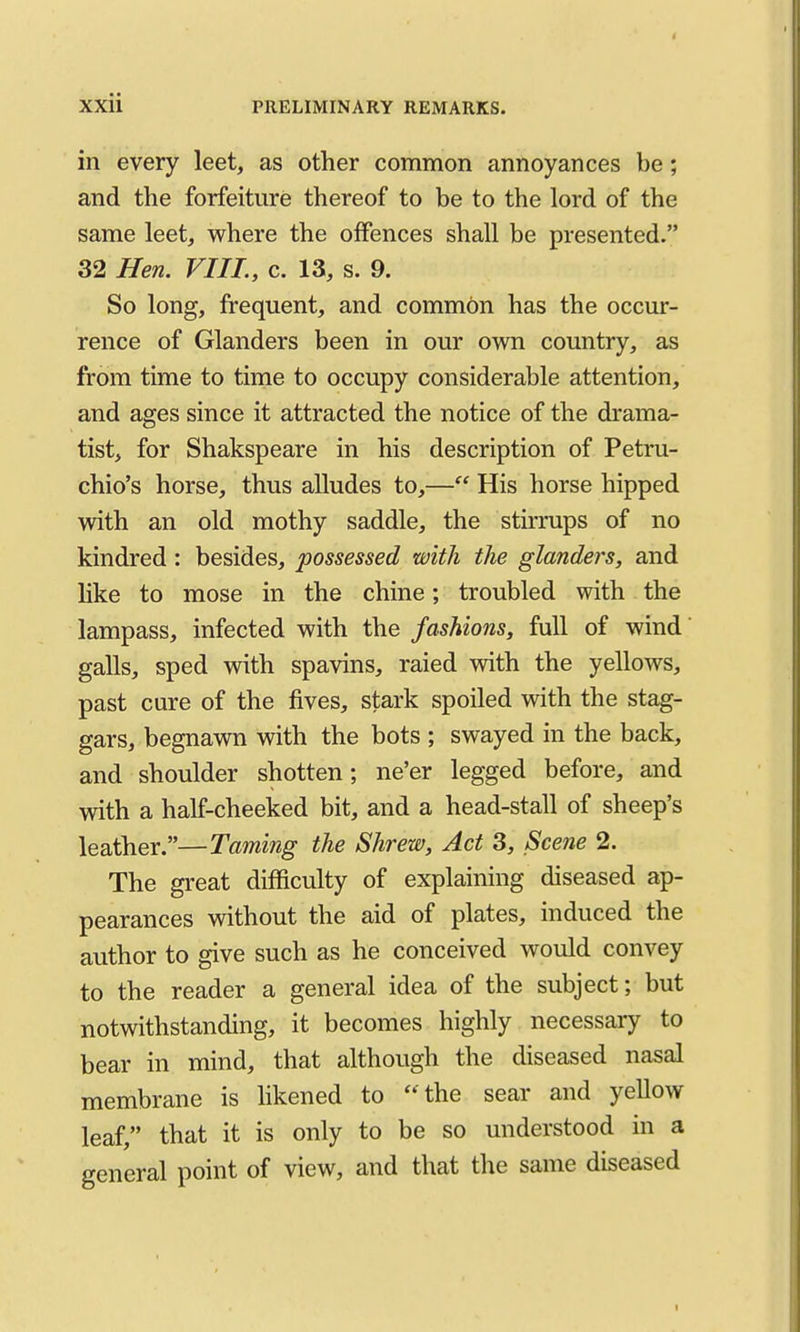 XXii PRELIMINARY REMARKS. in every leet, as other common annoyances be; and the forfeiture thereof to be to the lord of the same leet, where the offences shall be presented. 32 Hen. VIII., c. 13, s. 9. So long, frequent, and common has the occur- rence of Glanders been in our own country, as from time to time to occupy considerable attention, and ages since it attracted the notice of the drama- tist, for Shakspeare in his description of Petru- chio's horse, thus alludes to,— His horse hipped with an old mothy saddle, the stirrups of no kindred : besides, possessed with the glanders, and like to mose in the chine; troubled with the lampass, infected with the fashions, full of wind' galls, sped with spavins, raied with the yellows, past cure of the fives, stark spoiled with the stag- gars, begnawn with the bots ; swayed in the back, and shoulder shotten; ne'er legged before, and with a half-cheeked bit, and a head-stall of sheep's leather.—Taming the Shrew, Act 3, Scene 2. The great difficulty of explaining diseased ap- pearances vdthout the aid of plates, induced the author to give such as he conceived would convey to the reader a general idea of the subject; but notwithstanding, it becomes highly necessary to bear in mind, that although the diseased nasal membrane is likened to ** the sear and yeUow leaf, that it is only to be so understood in a general point of view, and that the same diseased I