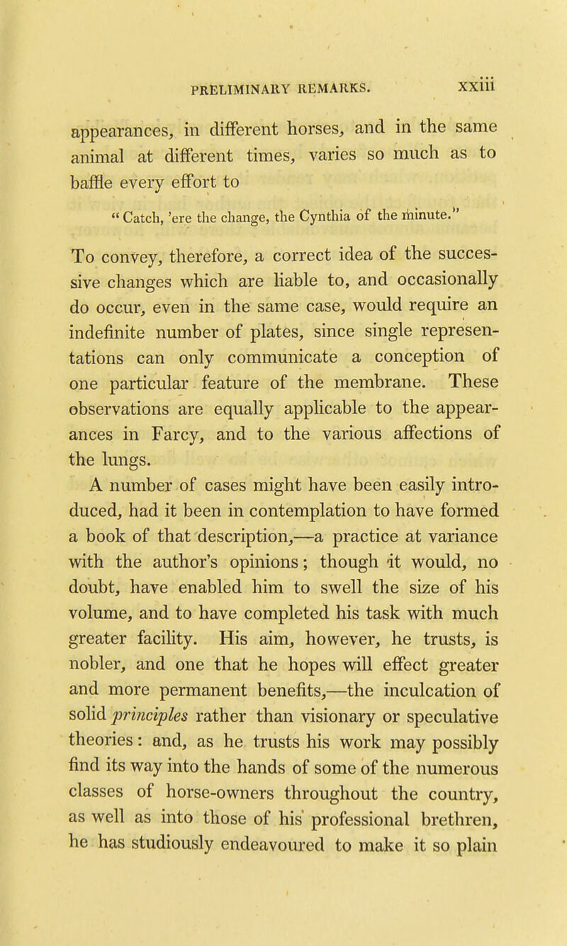 appearances, in different horses, and in the same animal at different times, varies so much as to baffle every effort to  Catch, 'ere the change, the Cynthia of the riiinute. To convey, therefore, a correct idea of the succes- sive changes which are Hable to, and occasionally do occur, even in the same case, would require an indefinite number of plates, since single represen- tations can only communicate a conception of one particular feature of the membrane. These observations are equally applicable to the appear- ances in Farcy, and to the various affections of the lungs. A number of cases might have been easily intro- duced, had it been in contemplation to have formed a book of that description,—a practice at variance with the author's opinions; though it would, no doubt, have enabled him to swell the size of his volume, and to have completed his task with much greater facility. His aim, however, he trusts, is nobler, and one that he hopes will effect greater and more permanent benefits,—the inculcation of solid jjrinciples rather than visionary or speculative theories: and, as he trusts his work may possibly find its way into the hands of some of the numerous classes of horse-owners throughout the country, as well as into those of his professional brethren, he has studiously endeavoured to make it so plain