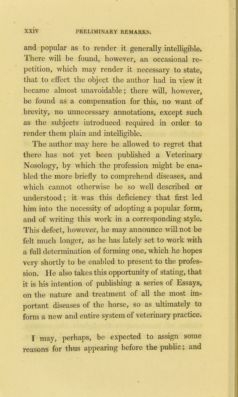 and popular as to render it generally intelligible. There will be found, however, an occasional re- petition, which may render it necessary to state, that to effect the object the author had in view it became almost unavoidable; there will, however, be found as a compensation for this, no want of brevity, no unnecessary annotations, except such as the subjects introduced required in order to render them plain and intelligible. The author may here be allowed to regret that there has not yet been published a Veterinary Nosology, by which the profession might be ena- bled the more briefly to comprehend diseases, and which cannot otherwise be so well described or understood; it was this deficiency that first led him into the necessity of adopting a popular form, and of writing this work in a corresponding style. This defect, however, he may announce will not be felt much longer, as he has lately set to work with a full determination of forming one, which he hopes very shortly to be enabled to present to the profes- sion. He also takes this opportunity of stating, that it is his intention of publishing a series of Essays, on the nature and treatment of all the most im- portant diseases of the horse, so as ultimately to form a new and entire system of veterinary practice. I may, perhaps, be expected to assign some reasons for thus appearing before the public; and