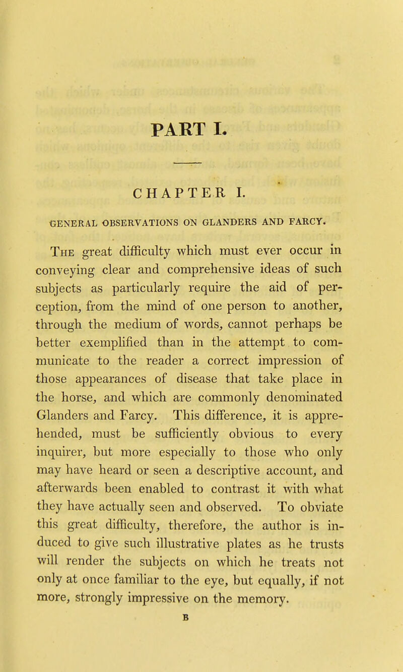 PART L CHAPTER I. GENERAL OBSERVATIONS OK GLANDERS AND FARCY. The great difficulty which must ever occur in conveying clear and comprehensive ideas of such subjects as particularly require the aid of per- ception, from the mind of one person to another, through the medium of words, cannot perhaps be better exemplified than in the attempt to com- municate to the reader a correct impression of those appearances of disease that take place in the horse, and which are commonly denominated Glanders and Farcy. This difference, it is appre- hended, must be sufficiently obvious to every inquirer, but more especially to those who only may have heard or seen a descriptive account, and afterwards been enabled to contrast it with what they have actually seen and observed. To obviate this great difficulty, therefore, the author is in- duced to give such illustrative plates as he trusts will render the subjects on which he treats not only at once familiar to the eye, but equally, if not more, strongly impressive on the memory. B