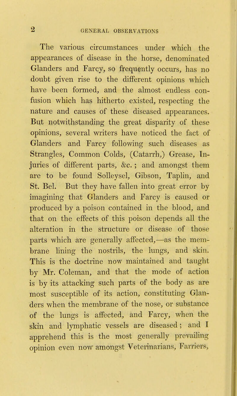 The various circumstances under which the appearances of disease in the horse, denominated Glanders and Farcy, so frequently occurs, has no doubt given rise to the different opinions which have been formed, and the almost endless con- fusion which has hitherto existed, respecting the nature and causes of these diseased appearances. But notwithstanding the great disparity of these opinions, several writers have noticed the fact of Glanders and Farcy following such diseases as Strangles, Common Colds, (Catarrh,) Grease, In- juries of different parts, &c. ; and amongst them are to be found Solleysel, Gibson, Taplin, and St. Bel. But they have fallen into great error by imagining that Glanders and Farcy is caused or produced by a poison contained in the blood, and that on the effects of this poison depends all the alteration in the structure or disease of those parts which are generally affected,—as the mem- brane hning the nostrils, the lungs, and skin. This is the doctrine now maintained and taught by Mr. Coleman, and that the mode of action is by its attacking such parts of the body as are most susceptible of its action, constituting Glan- ders when the membrane of the nose, or substance of the lungs is affected, and Farcy, when the skin and lymphatic vessels are diseased; and I apprehend this is the most generally prevailing opinion even now amongst Veterinarians, Farriers,