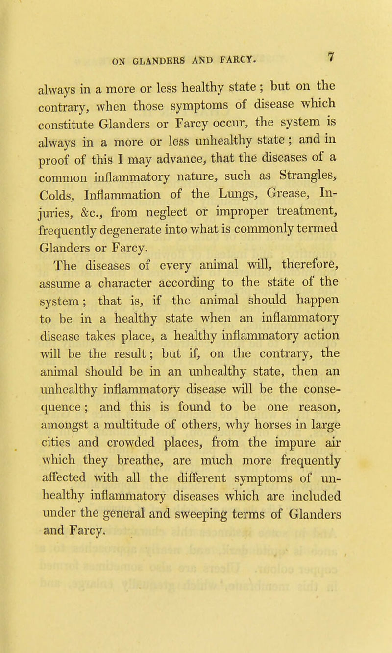 1 always in a more or less healthy state ; but on the contrary, when those symptoms of disease which constitute Glanders or Farcy occur, the system is always in a more or less unhealthy state; and in proof of this I may advance, that the diseases of a common inflammatory nature, such as Strangles, Colds, Inflammation of the Lungs, Grease, In- juries, &c., from neglect or improper treatment, frequently degenerate into what is commonly termed Glanders or Farcy. The diseases of every animal will, therefore, assume a character according to the state of the system; that is, if the animal should happen to be in a healthy state when an inflammatory disease takes place, a healthy inflammatory action will be the result; but if, on the contrary, the animal should be in an unhealthy state, then an unhealthy inflammatory disease will be the conse- quence ; and this is found to be one reason, amongst a multitude of others, w^hy horses in large cities and crowded places, from the impure air which they breathe, are much more frequently affected with all the different symptoms of un- healthy inflammatory diseases which are included under the general and sweeping terms of Glanders and Farcy,