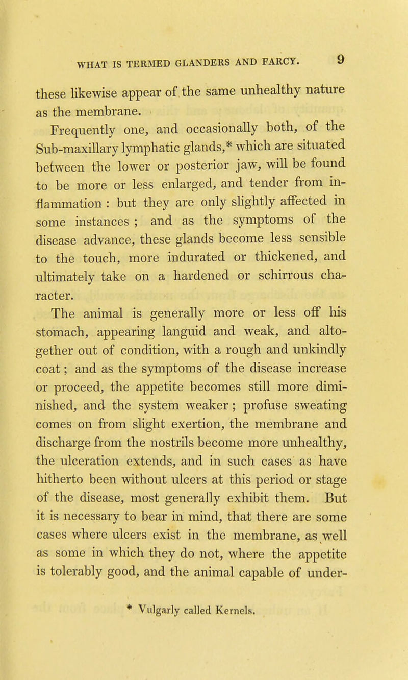 these likewise appear of the same unhealthy nature as the membrane. Frequently one, and occasionally both, of the Sub-maxillary lymphatic glands,* which are situated between the lower or posterior jaw, will be found to be more or less enlarged, and tender from in- flammation : but they are only shghtly affected in some instances ; and as the symptoms of the disease advance, these glands become less sensible to the touch, more indurated or thickened, and ultimately take on a hardened or schirrous cha- racter. The animal is generally more or less off his stomach, appearing languid and weak, and alto- gether out of condition, with a rough and unkindly coat; and as the symptoms of the disease increase or proceed, the appetite becomes still more dimi- nished, and the system weaker; profuse sweating comes on from slight exertion, the membrane and discharge from the nostrils become more unhealthy, the ulceration extends, and in such cases as have hitherto been without ulcers at this period or stage of the disease, most generally exhibit them. But it is necessary to bear in mind, that there are some cases where ulcers exist in the membrane, as well as some in which they do not, where the appetite is tolerably good, and the animal capable of under- * Vulgarly called Kernels.