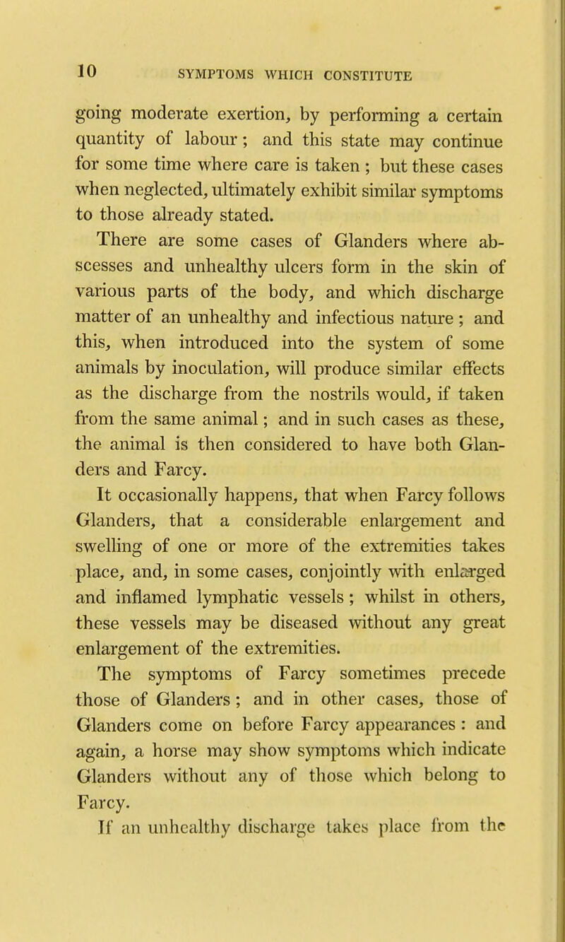 going moderate exertion, by performing a certain quantity of labour; and this state may continue for some time where care is taken ; but these cases when neglected, ultimately exhibit similar symptoms to those already stated. There are some cases of Glanders where ab- scesses and unhealthy ulcers form in the skin of various parts of the body, and which discharge matter of an unhealthy and infectious nature ; and this, when introduced into the system of some animals by inoculation, will produce similar effects as the discharge from the nostrils would, if taken from the same animal; and in such cases as these, the animal is then considered to have both Glan- ders and Farcy. It occasionally happens, that when Farcy follows Glanders, that a considerable enlargement and swelling of one or more of the extremities takes place, and, in some cases, conjointly with enl^a*ged and inflamed lymphatic vessels; whilst m others, these vessels may be diseased without any great enlargement of the extremities. The symptoms of Farcy sometimes precede those of Glanders; and in other cases, those of Glanders come on before Farcy appearances : and again, a horse may show symptoms which indicate Glanders without any of those which belong to Farcy. If an unhealthy discharge takes place from the