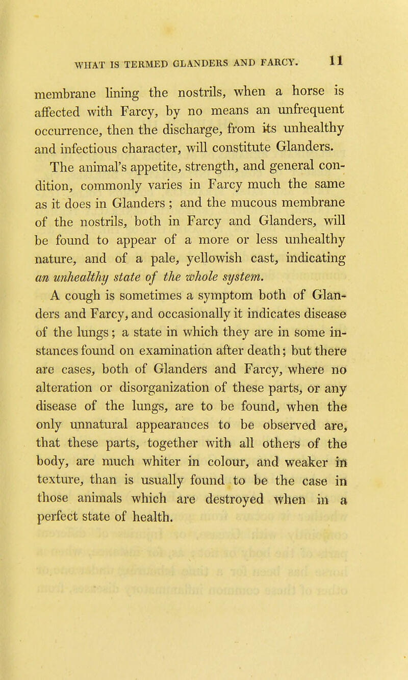 membrane lining the nostrils, when a horse is affected with Farcy, by no means an unfrequent occurrence, then the discharge, from its unhealthy and infectious character, will constitute Glanders. The animal's appetite, strength, and general con- dition, commonly varies in Farcy much the same as it does in Glanders ; and the mucous membrane of the nostrils, both in Farcy and Glanders, will be found to appear of a more or less unhealthy nature, and of a pale, yellowish cast, indicating an unhealthy state of the whole system. A cough is sometimes a symptom both of Glan- ders and Farcy, and occasionally it indicates disease of the lungs; a state in which they are in some in- stances found on examination after death; but there are cases, both of Glanders and Farcy, where no alteration or disorganization of these parts, or any disease of the lungs, are to be found, when the only unnatural appearances to be observed are^ that these parts, together with all others of the body, are much whiter in colour, and weaker m texture, than is usually found to be the case in those animals which are destroyed when in a perfect state of health.