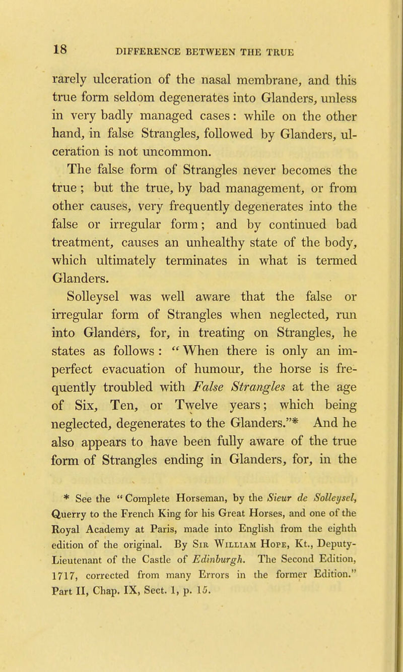 DIFFERENCE BETWEEN THE TRUE rarely ulceration of the nasal membrane, and this true form seldom degenerates into Glanders, unless in very badly managed cases: while on the other hand, in false Strangles, followed by Glanders, ul- ceration is not uncommon. The false form of Strangles never becomes the true; but the true, by bad management, or from other causes, very frequently degenerates into the false or irregular form; and by continued bad treatment, causes an unhealthy state of the body, which ultimately terminates in what is termed Glanders. SoUeysel was well aware that the false or irregular form of Strangles when neglected, run into Glanders, for, in treating on Strangles, he states as follows :  When there is only an im- perfect evacuation of humour, the horse is fre- quently troubled with False Strangles at the age of Six, Ten, or Twelve years; which being neglected, degenerates to the Glanders.* And he also appears to have been fully aware of the true form of Strangles ending in Glanders, for, m the * See the  Complete Horseman, by the Steur dc SoUeysel, Querry to the French King for his Great Horses, and one of the Royal Academy at Paris, made into English from the eighth edition of the original. By Sir William Hope, Kt., Deputy- Lieutenant of the Castle of Edinhurgh. The Second Edition, 1717, corrected from many Errors in the former Edition. Part II, Chap. IX, Sect. 1, p. 15.