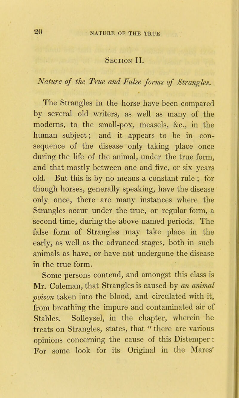 Section II. Nature of the True and False forms of Strangles. The Strangles in the horse have been compared by several old writers, as w^ell as many of the moderns, to the small-pox, measels, &c., in the human subject; and it appears to be in con- sequence of the disease only taking place once during the life of the animal, under the true fonn, and that mostly between one and five, or six years old. But this is by no means a constant rule ; for though horses, generally speaking, have the disease only once, there are many instances where the Strangles occur under the true, or regular form, a second time, during the above named periods. The false form of Strangles may take place in the early, as well as the advanced stages, both in such animals as have, or have not undergone the disease in the true form. Some persons contend, and amongst this class is Mr. Coleman, that Strangles is caused by an animal poison taken into the blood, and circulated with it, from breathing the impure and contaminated air of Stables. SoUeysel, in the chapter, wherein he treats on Strangles, states, that  there are various opinions concerning the cause of this Distemper: For some look for its Original in the Mares'