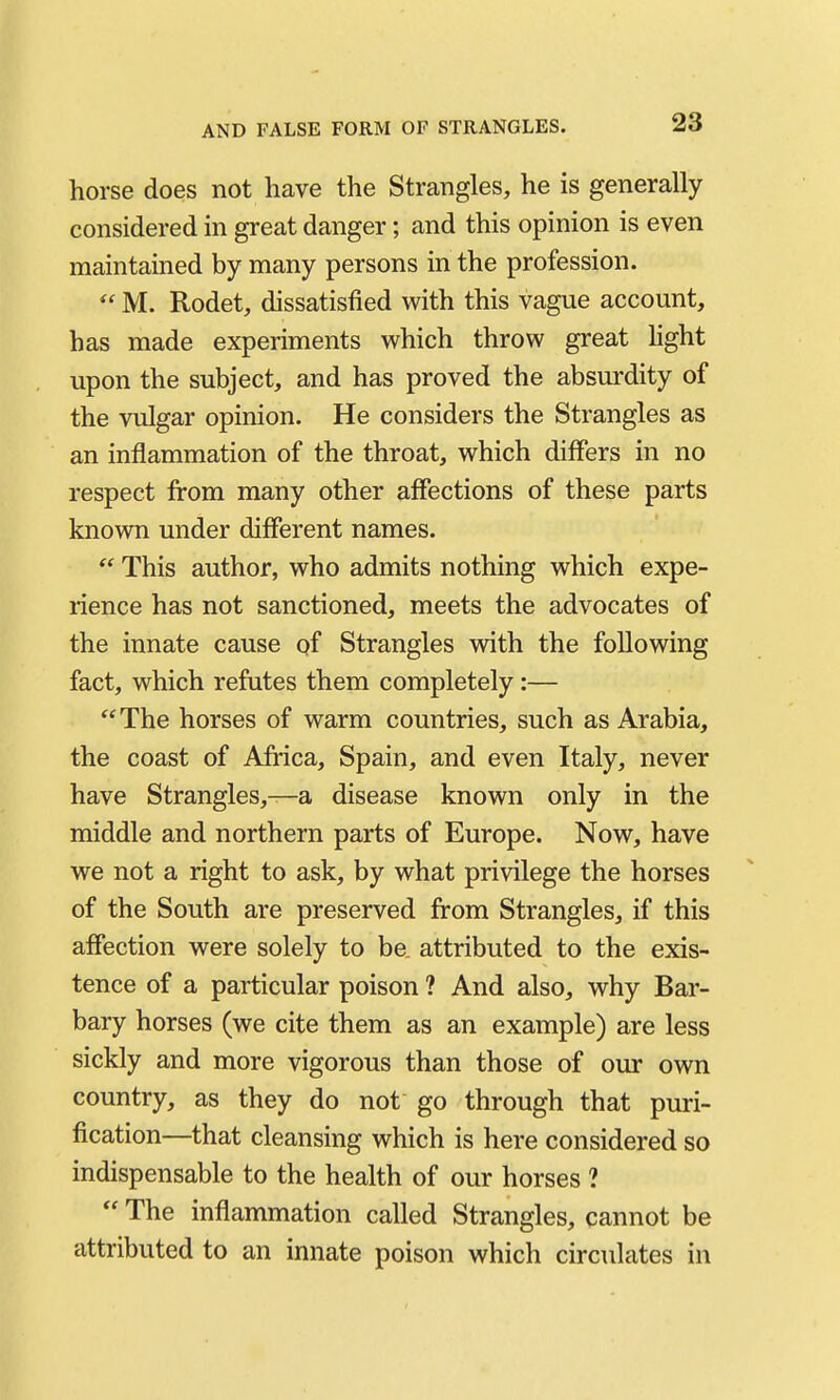 horse does not have the Strangles, he is generally considered in great danger; and this opinion is even maintained by many persons in the profession.  M. Rodet, dissatisfied with this vague account, has made experiments which throw great hght upon the subject, and has proved the absurdity of the vulgar opinion. He considers the Strangles as an inflammation of the throat, which differs in no respect from many other affections of these parts known under different names.  This author, who admits nothing which expe- rience has not sanctioned, meets the advocates of the innate cause pf Strangles with the following fact, which refutes them completely:—  The horses of warm countries, such as Arabia, the coast of Africa, Spain, and even Italy, never have Strangles,—a disease known only in the middle and northern parts of Europe. Now, have we not a right to ask, by what privilege the horses of the South are preserved from Strangles, if this affection were solely to be. attributed to the exis- tence of a particular poison ? And also, why Bar- bary horses (we cite them as an example) are less sickly and more vigorous than those of our own country, as they do not go through that puri- fication—that cleansing which is here considered so indispensable to the health of our horses ?  The inflammation called Strangles, cannot be attributed to an innate poison which circulates in