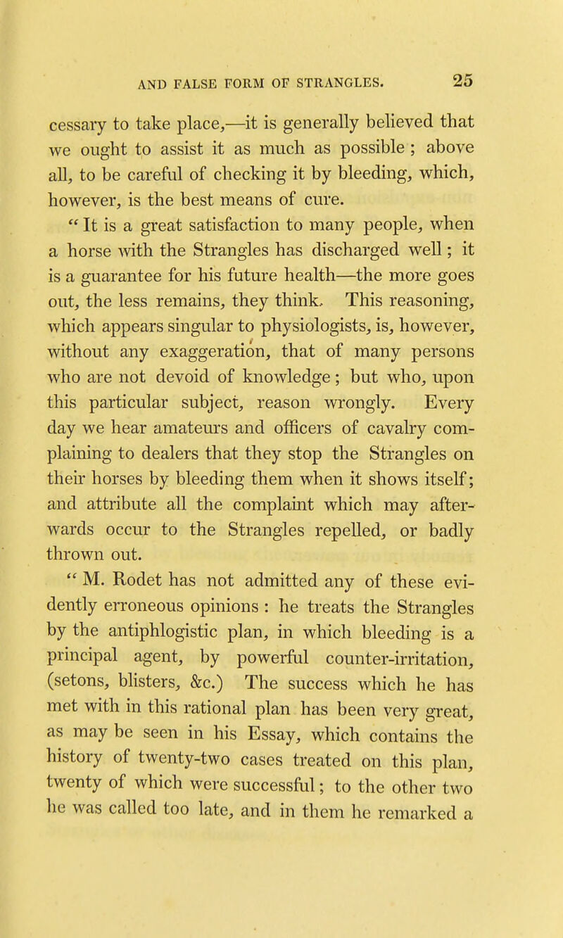 cessaiy to take place,—it is generally believed that we ought to assist it as much as possible ; above all, to be carefal of checking it by bleeding, which, however, is the best means of cure.  It is a great satisfaction to many people, when a horse with the Strangles has discharged well; it is a guarantee for his future health—the more goes out, the less remains, they think. This reasoning, which appears singular to physiologists, is, however, without any exaggeration, that of many persons who are not devoid of knowledge ; but who, upon this particular subject, reason wrongly. Every day we hear amateurs and officers of cavalry com- plaining to dealers that they stop the Strangles on their horses by bleeding them when it shows itself; and attribute all the complaint which may after- wards occur to the Strangles repelled, or badly thrown out.  M. Rodet has not admitted any of these evi- dently erroneous opinions : he treats the Strangles by the antiphlogistic plan, in which bleeding is a principal agent, by powerftil counter-irritation, (setons, blisters, &c.) The success which he has met with in this rational plan has been very great, as may be seen in his Essay, which contains the history of twenty-two cases treated on this plan, twenty of which were successful; to the other two he was called too late, and in them he remarked a