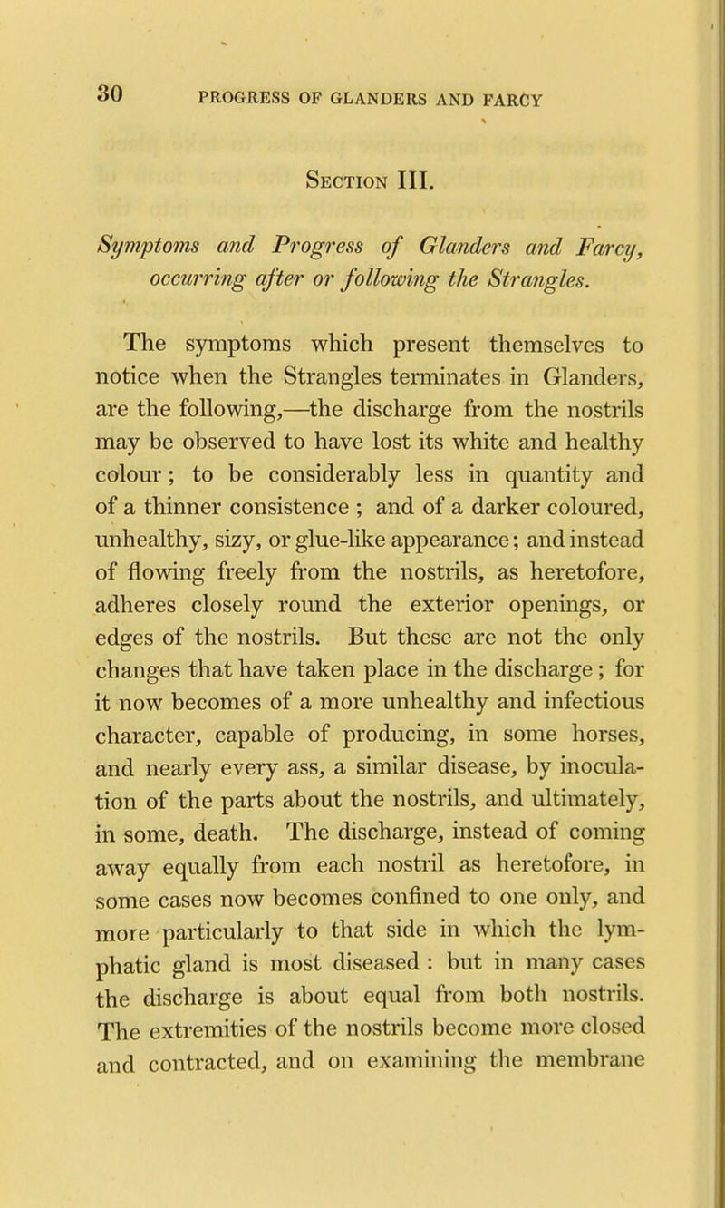 Section III. Symptoms and Progress of Glanders and Farcy, occmring after or following the Strajigles. The symptoms which present themselves to notice when the Strangles terminates in Glanders, are the following,—the discharge from the nostrils may be observed to have lost its white and healthy colour; to be considerably less in quantity and of a thinner consistence ; and of a darker coloured, unhealthy, sizy, or glue-like appearance; and instead of flowing freely from the nostrils, as heretofore, adheres closely round the exterior openings, or edges of the nostrils. But these are not the only changes that have taken place in the discharge; for it now becomes of a more unhealthy and infectious character, capable of producing, in some horses, and nearly every ass, a similar disease, by inocula- tion of the parts about the nostrils, and ultimately, in some, death. The discharge, instead of coming away equally from each nostril as heretofore, in some cases now becomes confined to one only, and more particularly to that side in which the lym- phatic gland is most diseased : but in many cases the discharge is about equal from both nostrils. The extremities of the nostrils become more closed and contracted, and on examining the membrane