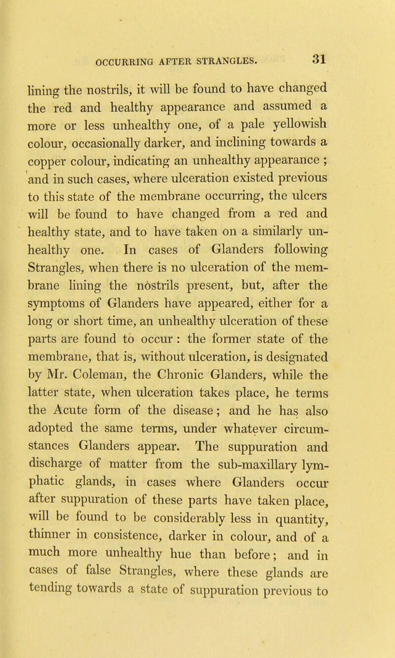 OCCURRING AFTER STRANGLES. lining the nostrils, it will be found to have changed the red and healthy appearance and assumed a more or less unhealthy one, of a pale yellowish colour, occasionally darker, and inclining towards a copper colour, indicating an unhealthy appearance ; and in such cases, where ulceration existed previous to this state of the membrane occurring, the ulcers will be found to have changed from a red and healthy state, and to have taken on a similarly un- healthy one. In cases of Glanders following Strangles, when there is no ulceration of the mem- brane lining the nostrils present, but, after the sjrmptoms of Glanders have appeared, either for a long or short time, an unhealthy ulceration of these parts are found to occur : the former state of the membrane, that is, without ulceration, is designated by Mr. Coleman, the Chronic Glanders, while the latter state, when ulceration takes place, he terms the Acute form of the disease; and he has also adopted the same terms, under whatever circum- stances Glanders appear. The suppuration and discharge of matter from the sub-maxillary lym- phatic glands, in cases where Glanders occur after suppuration of these parts have taken place, will be found to be considerably less in quantity, thinner in consistence, darker in colour, and of a much more unhealthy hue than before; and in cases of false Strangles, where these glands are tending towards a state of suppuration previous to