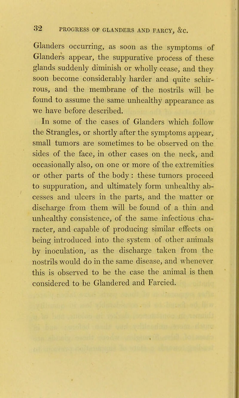 Glanders occurring, as soon as the symptoms of Glanders appear, the suppurative process of these glands suddenly diminish or wholly cease, and they soon become considerably harder and quite schir- rous, and the membrane of the nostrils will be found to assume the same unhealthy appearance as we have before described. In some of the cases of Glanders which follow the Strangles, or shortly after the symptoms appear, small tumors are sometimes to be observed on the sides of the face, in other cases on the neck, and occasionally also, on one or more of the extremities or other parts of the body: these tumors proceed to suppuration, and ultimately form unhealthy ab- cesses and ulcers in the parts, and the matter or discharge from them will be found of a thin and unhealthy consistence, of the same infectious cha- racter, and capable of producing similar effects on being introduced into the system of other animals by inoculation, as the discharge taken from the nostrils would do in the same disease, and whenever this is observed to be the case the animal is then considered to be Glandered and Farcied.