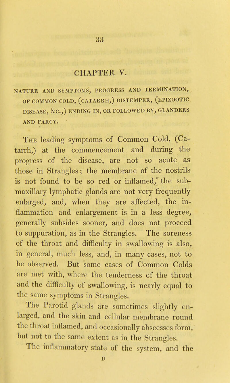 CHAPTER V. NATURE AND SYMPTOMS, PROGRESS AND TERMINATION, OF COMMON COLD, (CATARRH,) DISTEMPER, (EPIZOOTIC DISEASE, &C.,) ENDING IN, OR FOLLOWED BY, GLANDERS AND FARCY. The leading symptoms of Common Cold, (Ca- tarrh,) at the commencement and during the progress of the disease, are not so acute as those in Strangles; the membrane of the nostrils is not found to be so red or inflamed,^ the sub- maxillary lymphatic glands are not very frequently enlarged, and, when they are affected, the in- flammation and enlargement is in a less degree, generally subsides sooner, and does not proceed to suppuration, as in the Strangles. The soreness of the throat and difficulty in swallowing is also, in general, much less, and, in many cases, not to be observed. But some cases of Common Colds are met with, where the tenderness of the throat and the difficulty of swallowing, is nearly equal to the same symptoms in Strangles. The Parotid glands are sometimes slightly en- larged, and the skin and cellular membrane round the throat inflamed, and occasionally abscesses form, but not to the same extent as in the Strandes. The inflammatory state of the system, and the D