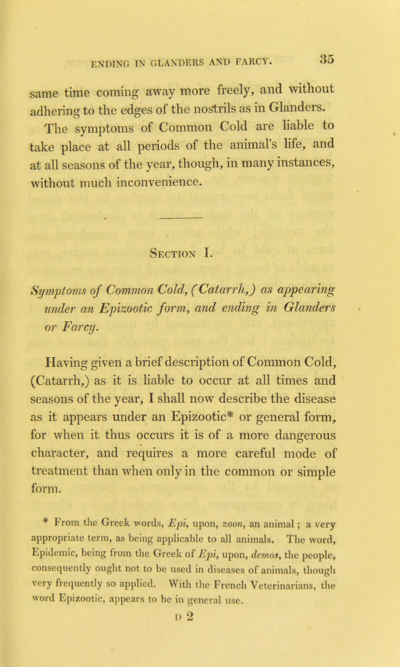 same time coming away more freely, and without adhering to the edges of the nostrils as in Glanders. The symptoms of Common Cold are hable to take place at all periods of the animal's life, and at all seasons of the year, though, in many instances, without much inconvenience. Section I. Symptoms of Common Cold, (Catarrh,) as appearing under an Epizootic form, and ending in Glanders or Farcy. Having given a brief description of Common Cold, (Catarrh,) as it is liable to occur at all times and seasons of the year, I shall now describe the disease as it appears under an Epizootic* or general form, for when it thus occurs it is of a more dangerous character, and requires a more careful mode of treatment than when only in the common or simple form. * From the Greek words, Epi, upon, zoon, an animal; a very appropriate term, as being applicable to all animals. The word, Epidemic, being from the Greek of Epi, upon, demos, the people, consequently ought not to be used in diseases of animals, though very frequently so applied. With the French Veterinarians, the word Epizootic, appears to be in general use. D 2