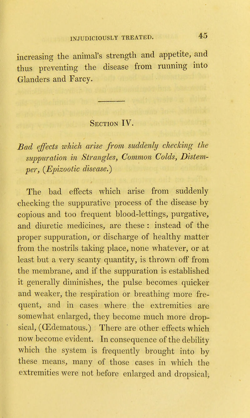 increasing the animal's strength and appetite, and thus preventing the disease from rmming into Glanders and Farcy. Section IV. Bad effects which arise from suddenly checkitig the suppuration in Strangles, Common Colds, Distem- per, {Epizootic disease.) The bad effects which arise from suddenly- checking the suppurative process of the disease by copious and too frequent blood-lettings, purgative, and diuretic medicines, are these : instead of the proper suppuration, or discharge of healthy matter from the nostrils taking place, none whatever, or at least but a very scanty quantity, is thrown off from the membrane, and if the suppuration is established it generally diminishes, the pulse becomes quicker and weaker, the respiration or breathing more fre- quent, and in cases where the extremities are somewhat enlarged, they become much more drop- sical, (GEdematous.) There are other effects which now become evident. In consequence of the debiHty which the system is frequently brought into by these means, many of those cases in which the extremities were not before enlarged and dropsicali