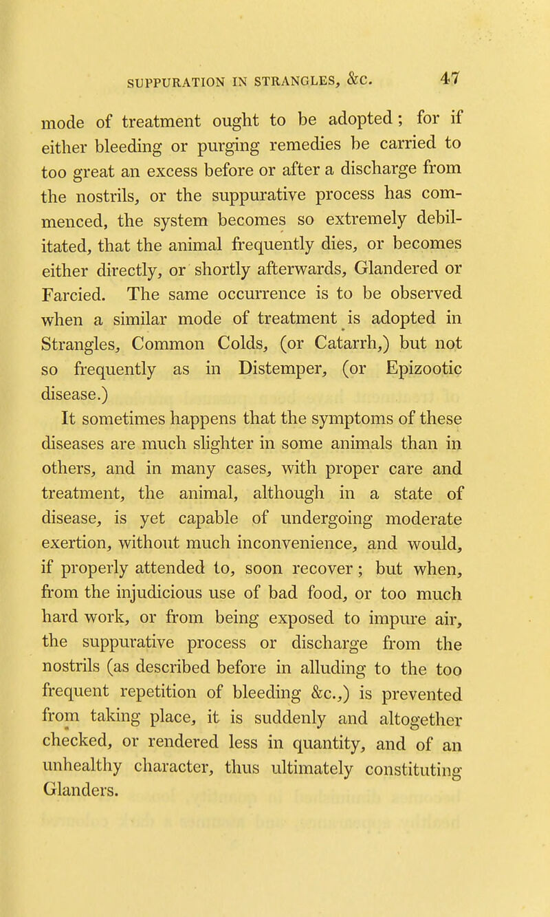 mode of treatment ought to be adopted; for if either bleeding or purging remedies be carried to too great an excess before or after a discharge from the nostrils, or the suppurative process has com- menced, the system becomes so extremely debil- itated, that the animal frequently dies, or becomes either directly, or shortly afterwards, Glandered or Farcied. The same occurrence is to be observed when a similar mode of treatment is adopted in Strangles, Common Colds, (or Catarrh,) but not so frequently as in Distemper, (or Epizootic disease.) It sometimes happens that the symptoms of these diseases are much slighter in some animals than in others, and in many cases, with proper care and treatment, the animal, although in a state of disease, is yet capable of undergoing moderate exertion, without much inconvenience, and would, if properly attended to, soon recover; but when, from the injudicious use of bad food, or too much hard work, or from being exposed to impure air, the suppurative process or discharge from the nostrils (as described before in alluding to the too frequent repetition of bleeding &c.,) is prevented from taking place, it is suddenly and altogether checked, or rendered less in quantity, and of an unhealthy character, thus ultimately constituting Glanders.