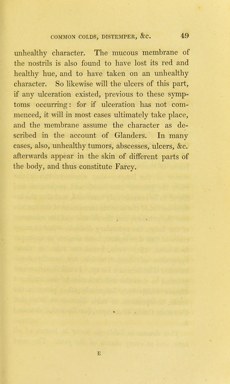 unhealthy character. The mucous membrane of the nostrils is also found to have lost its red and healthy hue, and to have taken on an unhealthy character. So likewise will the ulcers of this part, if any ulceration existed, previous to these symp- toms occurring: for if ulceration has not com- menced, it will in most cases ultimately take place, and the membrane assume the character as de- scribed in the account of Glanders. In many cases, also, unhealthy tumors, abscesses, ulcers, &c. afterwards appear in the skin of different parts of the body, and thus constitute Farcy. E
