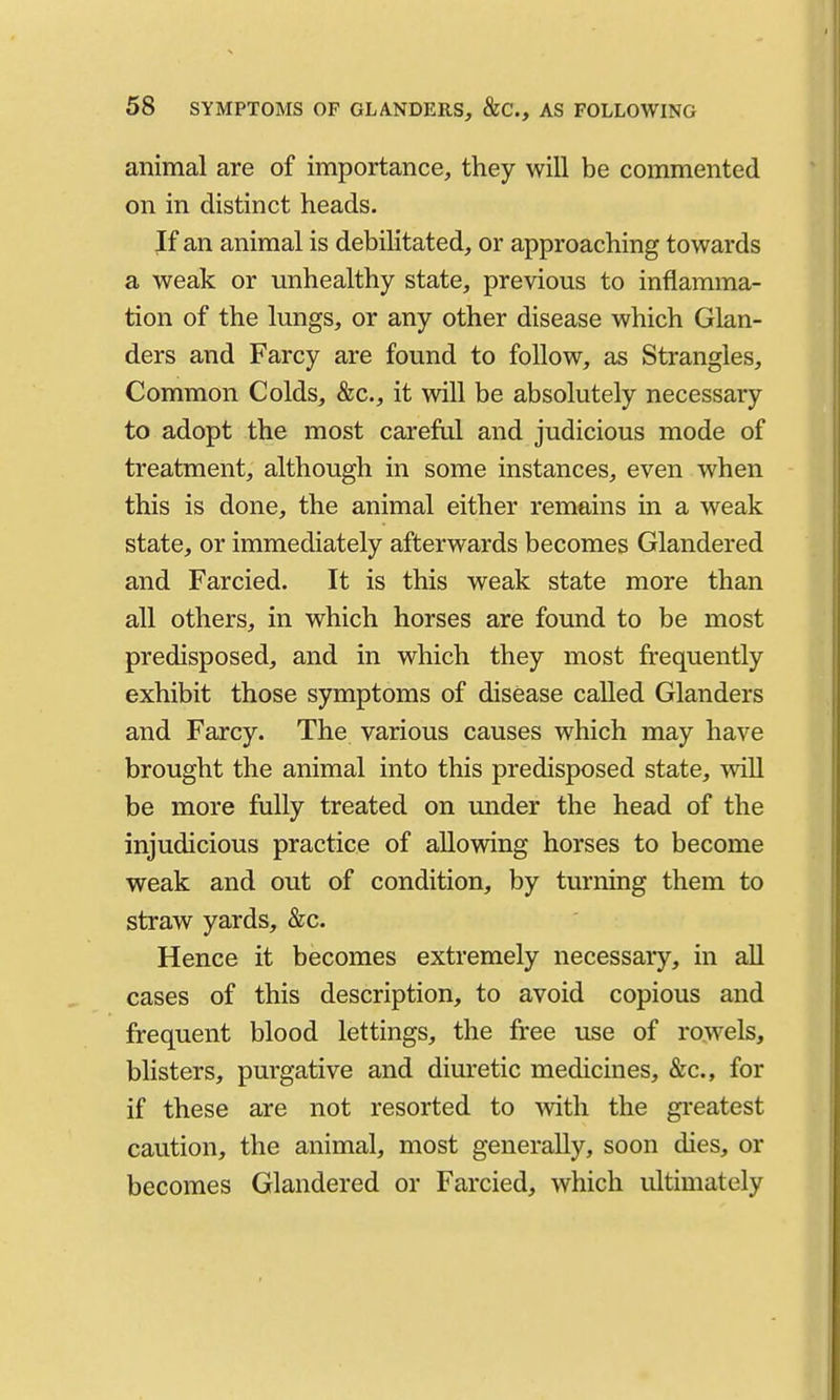 animal are of importance, they will be commented on in distinct heads. If an animal is debilitated, or approaching towards a weak or unhealthy state, previous to inflamma- tion of the lungs, or any other disease which Glan- ders and Farcy are found to follow, as Strangles, Common Colds, &c., it will be absolutely necessary to adopt the most carefiil and judicious mode of treatment, although in some instances, even when this is done, the animal either remains in a weak state, or immediately afterwards becomes Glandered and Farcied. It is this weak state more than all others, in which horses are found to be most predisposed, and in which they most frequently exhibit those symptoms of disease called Glanders and Farcy. The various causes which may have brought the animal into this predisposed state, will be more fully treated on under the head of the injudicious practice of allowing horses to become weak and out of condition, by turning them to straw yards, &c. Hence it becomes extremely necessary, in all cases of this description, to avoid copious and frequent blood lettings, the free use of rowels, blisters, purgative and diuretic medicines, &c., for if these are not resorted to Avith the greatest caution, the animal, most generally, soon dies, or becomes Glandered or Farcied, which ultimately