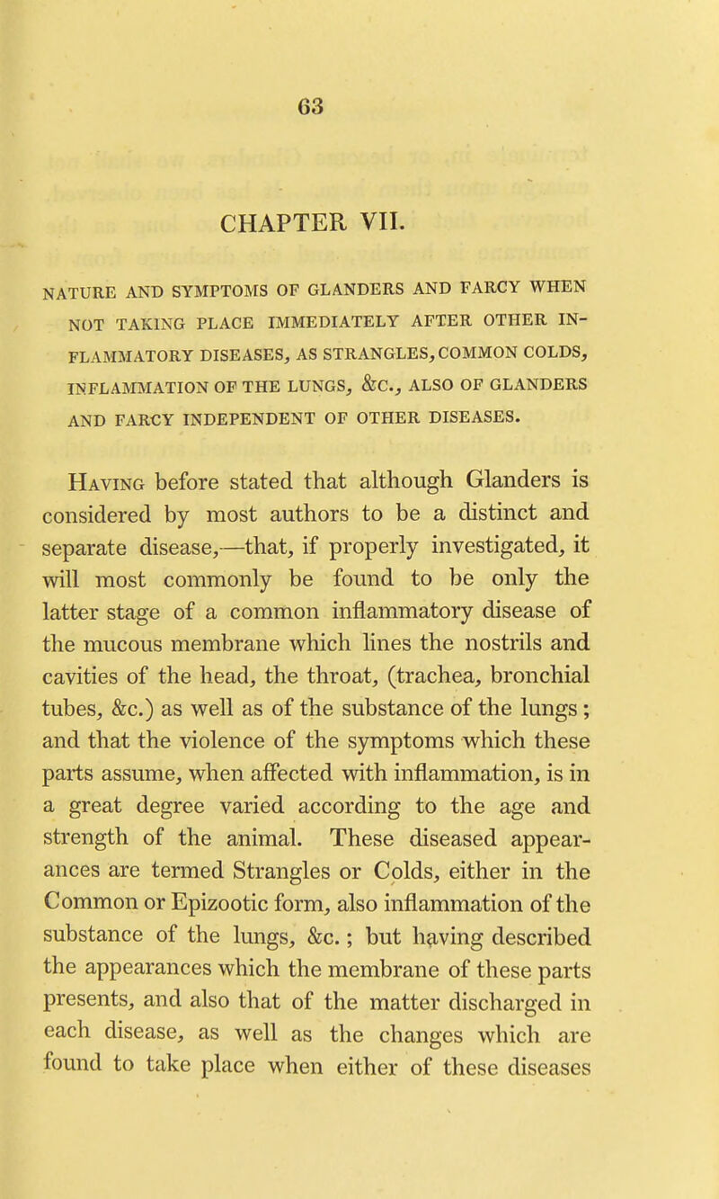 CHAPTER VII. NATURE AND SYMPTOMS OF GLANDERS AND FARCY WHEN NOT TAKING PLACE IMMEDIATELY AFTER OTHER IN- FLAMMATORY DISEASES^ AS STRANGLES, COMMON COLDS, INFLAMMATION OF THE LUNGS, &C., ALSO OF GLANDERS AND FARCY INDEPENDENT OF OTHER DISEASES. Having before stated that although Glanders is considered by most authors to be a distinct and separate disease,—that, if properly investigated, it will most commonly be found to be only the latter stage of a common inflammatory disease of the mucous membrane which lines the nostrils and cavities of the head, the throat, (trachea, bronchial tubes, &c.) as well as of the substance of the lungs ; and that the violence of the symptoms which these parts assume, when affected with inflammation, is in a great degree varied according to the age and strength of the animal. These diseased appear- ances are termed Strangles or Colds, either in the Common or Epizootic form, also inflammation of the substance of the lungs, &c.; but h?iving described the appearances which the membrane of these parts presents, and also that of the matter discharged in each disease, as well as the changes which are found to take place when either of these diseases