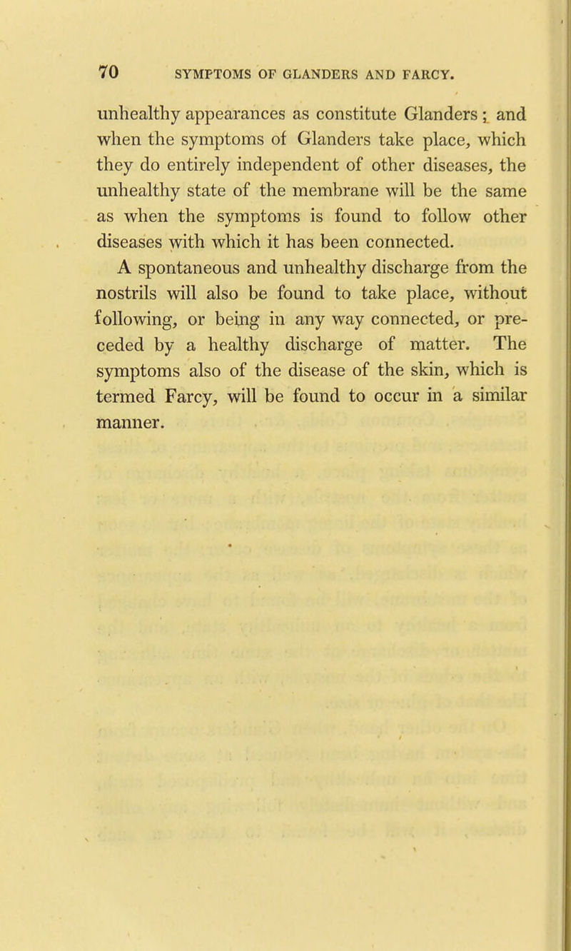 unhealthy appearances as constitute Glanders ; and when the symptoms of Glanders take place, which they do entirely independent of other diseases, the unhealthy state of the membrane will be the same as when the symptoms is found to follow other diseases with which it has been coimected. A spontaneous and unhealthy discharge from the nostrils will also be found to take place, without following, or being in any way connected, or pre- ceded by a healthy discharge of matter. The symptoms also of the disease of the skin, which is termed Farcy, will be found to occur in a similar manner.