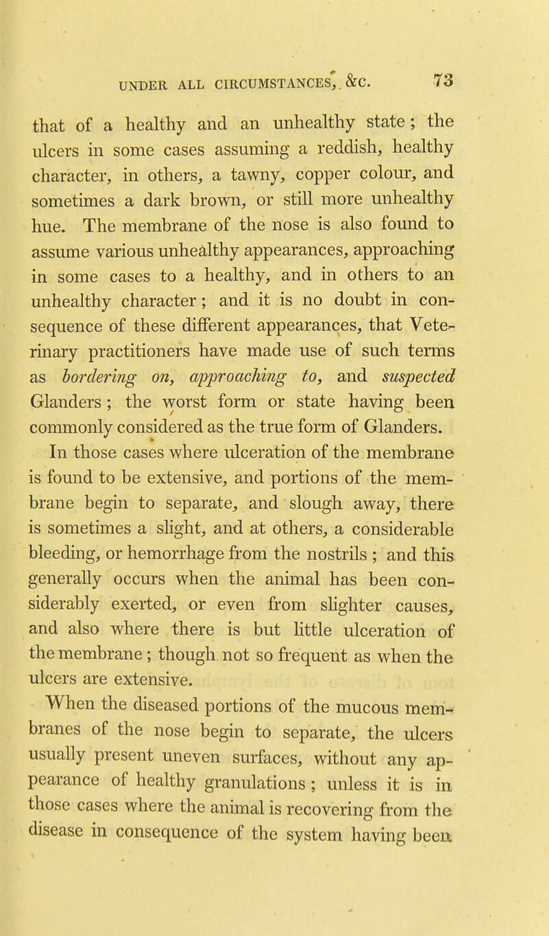 that of a healthy and an unhealthy state; the ulcers in some cases assuming a reddish, healthy character, in others, a tawny, copper colour, and sometimes a dark brown, or still more unhealthy hue. The membrane of the nose is also found to assume various unhealthy appearances, approaching in some cases to a healthy, and in others to an unhealthy character; and it is no doubt in con- sequence of these different appearances, that Vete- rinary practitioners have made use of such terms as bordering on, approaching to, and suspected Glanders; the worst form or state having been commonly considered as the true form of Glanders. In those cases where ulceration of the membrane is found to be extensive, and portions of the mem- brane begin to separate, and slough away, there is sometimes a slight, and at others, a considerable bleeding, or hemorrhage from the nostrils ; and this generally occurs when the animal has been con- siderably exerted, or even from slighter causes, and also where there is but Httle ulceration of the membrane ; though not so frequent as when the ulcers are extensive. When the diseased portions of the mucous mem- branes of the nose begin to separate, the ulcers usually present uneven surfaces, without any ap- pearance of healthy granulations; unless it is in those cases where the animal is recovering from the disease in consequence of the system having been.