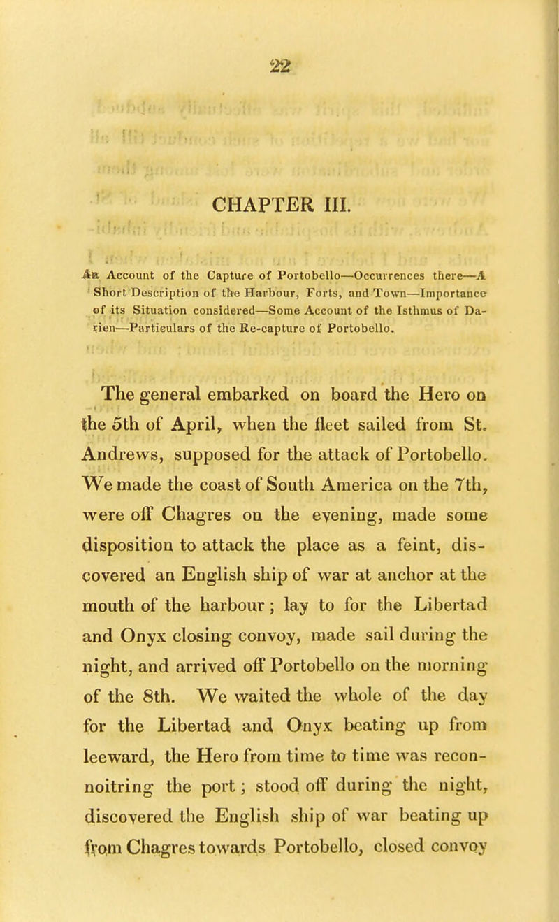 CHAPTER III. AvL Account of the Capture of Portobello—Occurrences there—A ■ Short Description of the Harbour, Forts, and Town—Importance of its Situation considered—Some Account of the Isthmus of Da- rien—Particulars of the Re-capture of Portobello. • i. The general embarked on board the Hero on the 5th of April, when the fleet sailed from St. Andrews, supposed for the attack of Portobello. We made the coast of South America on the Tth, were off Chagres on the evening, made some disposition to attack the place as a feint, dis- covered an English ship of war at anchor at the mouth of the harbour; lay to for the Liber tad and Onyx closing convoy, made sail during the night, and arrived off Portobello on the morning of the 8th. We waited the whole of the day for the Libertad and Onyx beating up from leeward, the Hero from time to time was recon- noitring the port; stood off during the night, discovered the English ship of war beating up fVQni Chagres towards Portobello, closed convoy