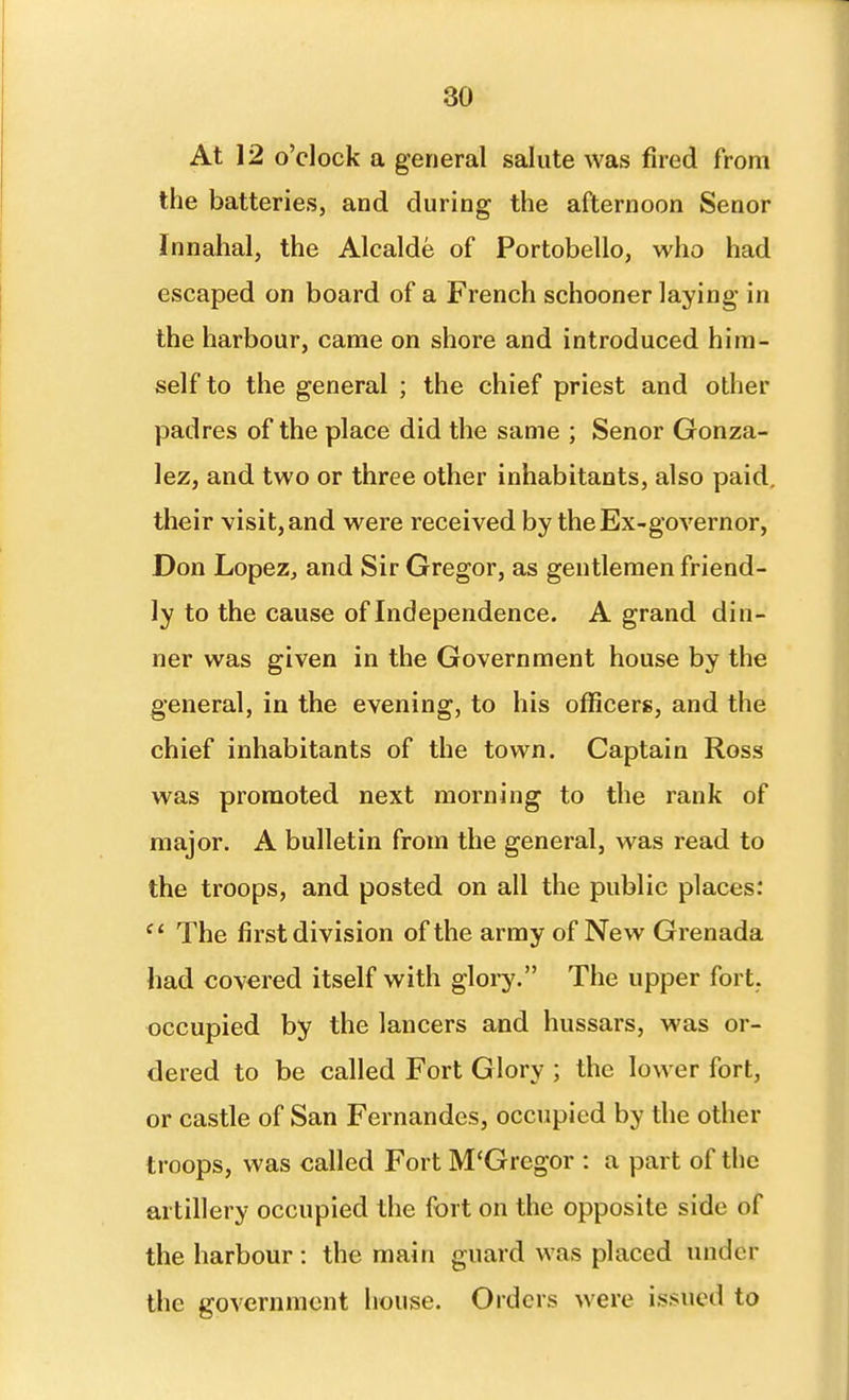 At 12 o'clock a general salute was fired from the batteries, and during the afternoon Senor Innahal, the Alcalde of Portobello, who had escaped on board of a French schooner laying in the harbour, came on shore and introduced him- self to the general ; the chief priest and other padres of the place did the same ; Senor Gonza- lez, and two or three other inhabitants, also paid, Uieir visit, and were received by the Ex-governor, Don Lopez, and Sir Gregor, as gentlemen friend- ly to the cause of Independence. A grand din- ner was given in the Government house by the general, in the evening, to his officers, and the chief inhabitants of the town. Captain Ross was promoted next morning to the rank of major. A bulletin from the general, was read to the troops, and posted on all the public places: The first division of the army of New Grenada had covered itself with glory. The upper fort, occupied by the lancers and hussars, was or- dered to be called Fort Glory ; the lower fort, or castle of San Fernandes, occupied by the other troops, was called Fort M'Gregor : a part of the artillery occupied the fort on the opposite side of the harbour : the main guard was placed under the government house. Orders were issued to