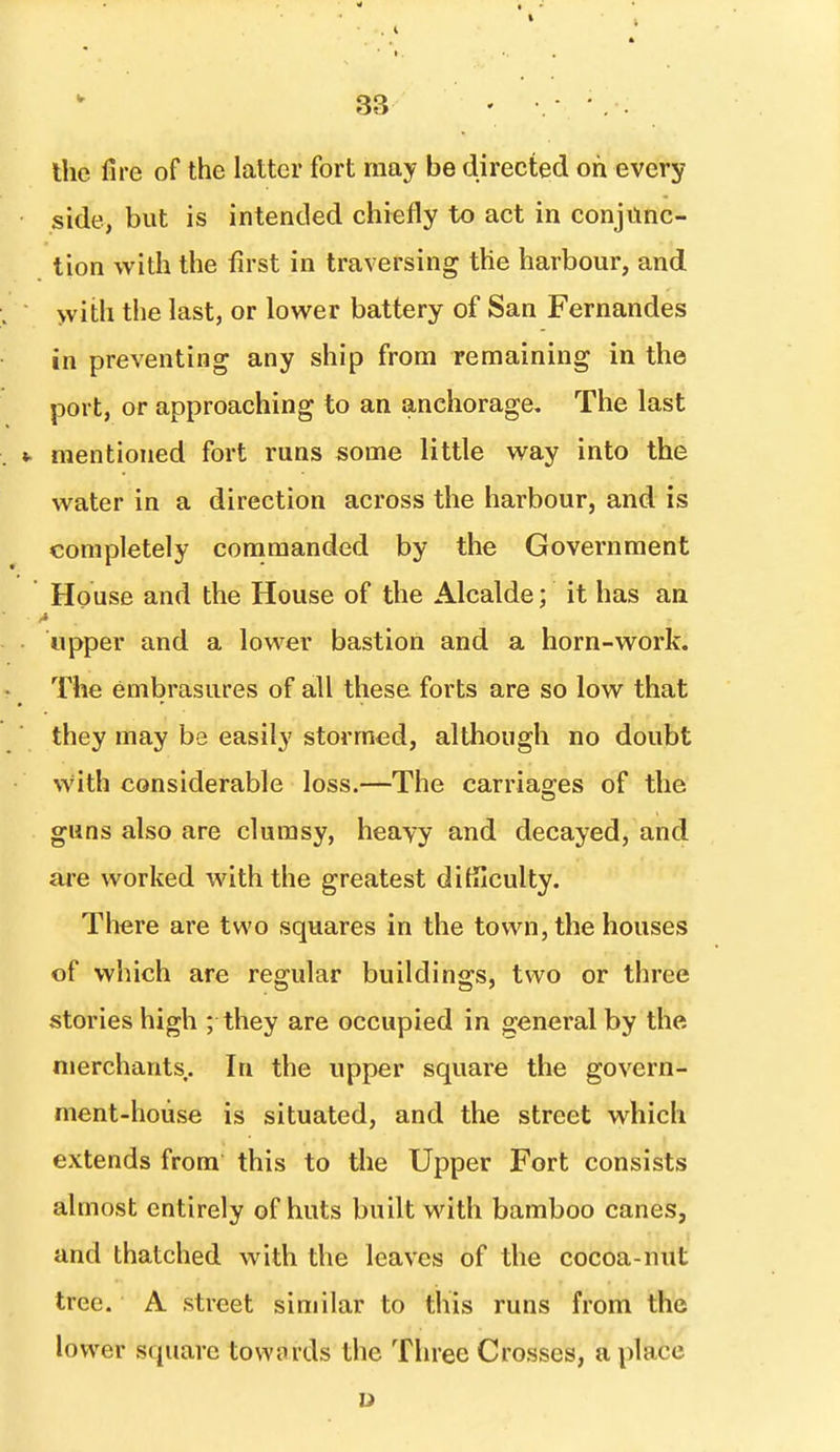 Ihe fire of the latter fort may be directed oh every side, but is intended chiefly to act in conjunc- tion with tlie first in traversing the harbour, and yvith the last, or lower battery of San Fernandes in preventing any ship from remaining in the port, or approaching to an anchorage. The last mentioned fort runs some little way into the water in a direction across the harbour, and is completely commanded by the Government House and the House of the Alcalde; it has an upper and a lower bastion and a horn-work. The embrasures of all these forts are so low that they may be easily stormed, although no doubt with considerable loss.—The carriao-es of the guns also are clumsy, heavy and decayed, and are worked with the greatest difficulty. There are two squares in the town, the houses of which are regular buildings, two or three stories high ; they are occupied in general by the merchants.. In the upper square the govern- ment-house is situated, and the street which extends from this to the Upper Fort consists almost entirely of huts built with bamboo canes, and thatched with the leaves of the cocoa-nut tree. A street similar to this runs from the lower square towards the Three Crosses, a place