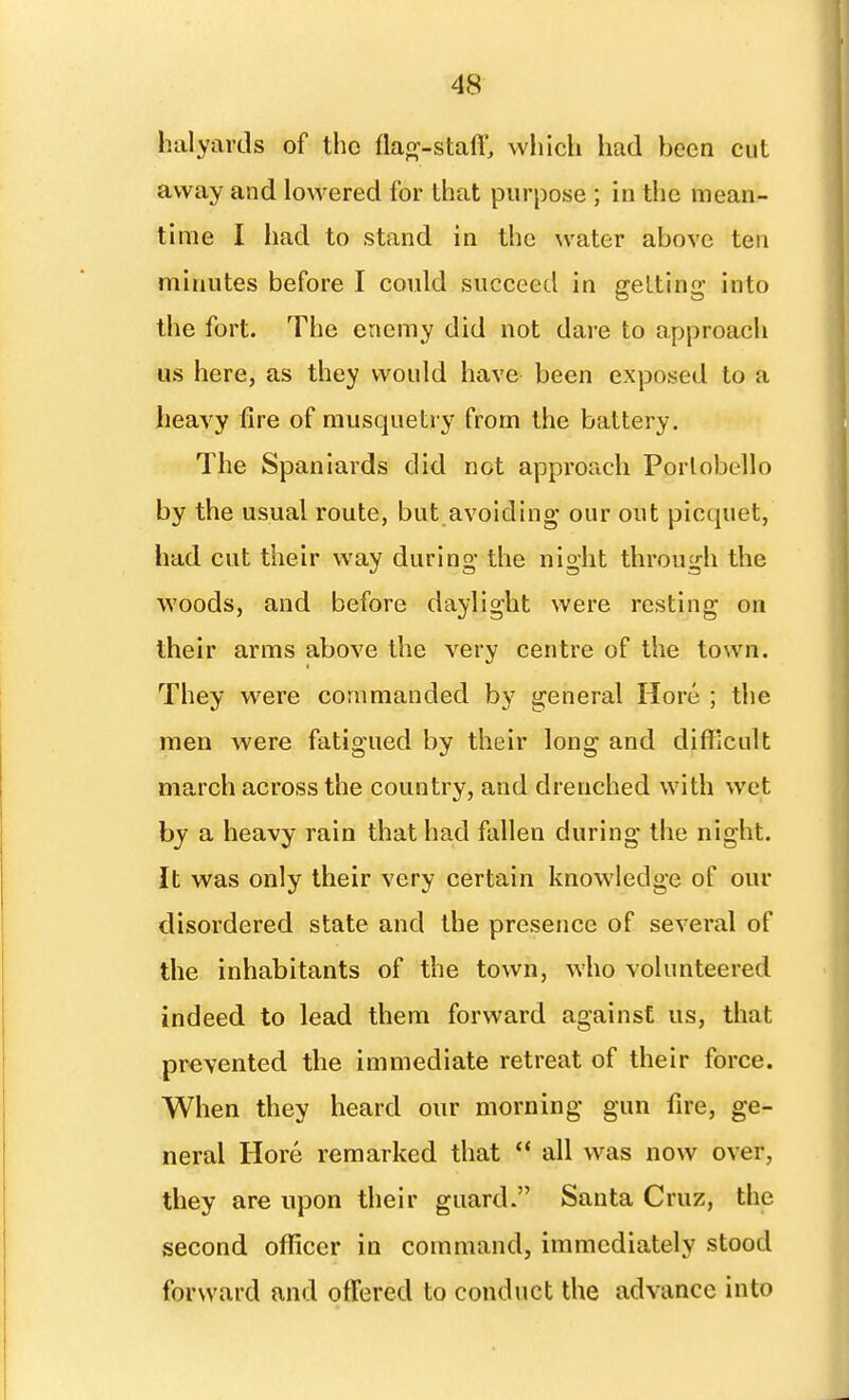 halyards of the flap^-stafl', wliicli had been cut away and lowered for that purpose ; in the mean- time I had to stand in the water above ten minutes before I could succeed in getting- into the fort. The enemy did not dare to approach us here, as they would have been exposed to a heavy fire of musquetry from the battery. The Spaniards did not approach Porlobello by the usual route, but avoiding our out picquet, had cut their way during the night through the woods, and before daylight were resting on their arms above the very centre of the town. They were commanded by general Hore ; the men were fatigued by their long and difficult march across the country, and drenched with wet hy a heavy rain that had fallen during the night. It was only their very certain knowledge of our disordered state and the presence of several of the inhabitants of the town, who volunteered indeed to lead them forward against us, that prevented the immediate retreat of their force. When they heard our morning gun fire, ge- neral Hore remarked that  all was now over, they are upon their guard. Santa Cruz, the second officer in command, immediately stood forward and offered to conduct the advance into