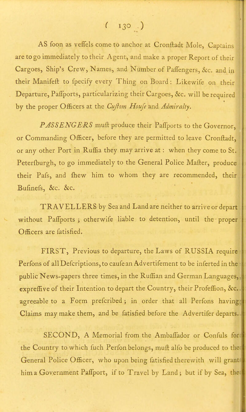 AS foon as veflfels come to anchor at Cronftadt Mole, Captains are to go immediately to their Agent, and make a proper Report of their Cargoes, Ship's Crew, Names, and Number of Paffengers, &c. and in their Manifeft to fpecify every Thing on Board: Lilcewife on their Departure, Paflports, particularizing their Cargoes, &c. will be required by the proper Officers at the Cujiom Houfe and Admiralty. PASSENGERS muft produce their Paflports to the Governor, or Commanding Officer, before they are permitted to leave Cronfladt, or any other Port in Ruffia they may arrive at: vi'hen they come to St. Peterfburgh, to go immediately to the General Police Mafter, produce their Pafs, and fliew^ him to vv^hom they are recommended, their Bufinefs, &c. &c. TRAVELLERS by Sea and Land are neither to arrive or depart without Paflports; otherwlfe liable to detention, until the-proper Officers are fatisfied. FIRST, Previous to departure, the Laws of RUSSIA require Perfons of all Defcriptions, to caufean Advertifement to be inferted in the public News-papers three times, in the Ruffian and German Languages,, expreffive of their Intention to depart the Country, their Profeffion, &c.. agreeable to a Form prefcribed; in order that all Perfons having; Claims may make them, and be fatisfied before the Advertifer departs. SECOND, A Memorial from the Ambaflador or Confuls for the Country to which fuch Perfon belongs, muft: alfo be produced to the. General Police Officer, who upon being fatisfied therewith will grant him a Government PaflTport, if to Travel by Land ; but if by Sea, the