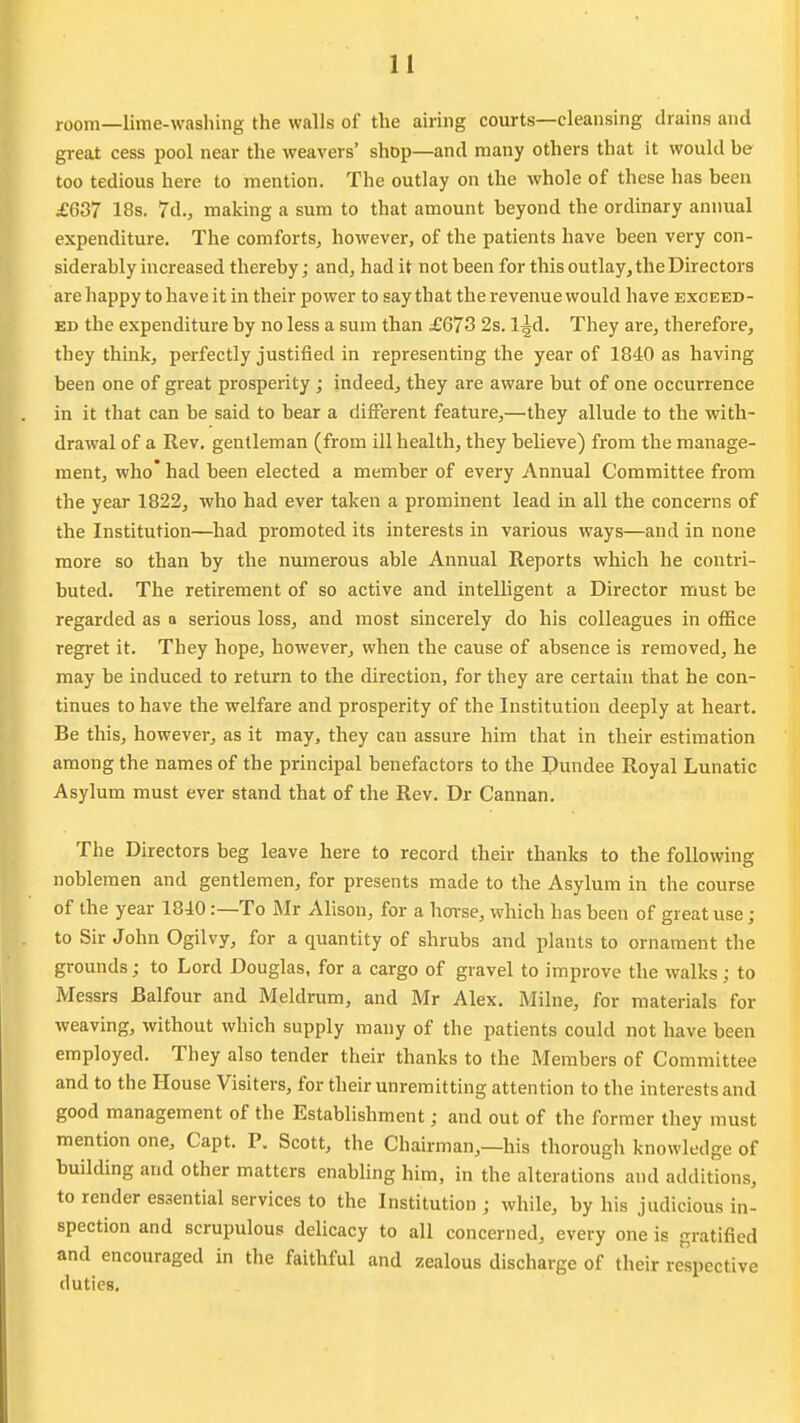 room—lime-washing the walls of the airing courts—cleansing drains and great cess pool near the weavers' shop—and many others that it would be too tedious here to mention. The outlay on the whole of these has been £637 18s. 7d., making a sura to that amount beyond the ordinary annual expenditure. The comforts^ however, of the patients have been very con- siderably increased thereby; and, had it not been for this outlay, the Directors are happy to have it in their power to say that the revenue would have exceed- ed the expenditure by no less a sura than £673 2s. l^d. They are, therefore, they think, perfectly justified in representing the year of 1840 as having been one of great prosperity ; indeed, they are aware but of one occurrence in it that can be said to bear a different feature,—they allude to the with- drawal of a Rev. gentleman (from ill health, they believe) from the manage- ment, who* had been elected a member of every Annual Committee from the year 1822, who had ever taken a prominent lead in all the concerns of the Institution—had promoted its interests in various ways—and in none more so than by the numerous able Annual Reports which he contri- buted. The retirement of so active and intelhgent a Director must be regarded as a serious loss, and most sincerely do his colleagues in office regret it. They hope, however, when the cause of absence is removed, he may be induced to return to the direction, for they are certain that he con- tinues to have the welfare and prosperity of the Institution deeply at heart. Be this, however, as it may, they can assure him that in their estimation among the names of the principal benefactors to the Dundee Royal Lunatic Asylum must ever stand that of the Rev. Dr Cannan. The Directors beg leave here to record their thanks to the following noblemen and gentlemen, for presents made to the Asylum in the course of the year 1840:—To Mr Alison, for a horse, which has been of great use; to Sir John Ogilvy, for a quantity of shrubs and plants to ornament the grounds; to Lord Douglas, for a cargo of gravel to improve the walks; to Messrs Balfour and Meldrum, and Mr Alex. Milne, for materials for weaving, without which supply many of the patients could not have been employed. They also tender their thanks to the Members of Committee and to the House Visiters, for their unremitting attention to the interests and good management of the Establishment; and out of the former they must mention one, Capt. P. Scott, the Chairman,—his thorough knowledge of building and other matters enabling him, in the alterations and additions, to render essential services to the Institution ; while, by his judicious in- spection and scrupulous delicacy to all concerned, every one is gratified and encouraged in the faithful and zealous discharge of their respective duties.