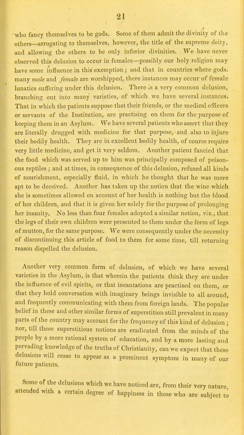 who fancy themselves to be gods. Some of them admit the divinity of the others—arrogating to themselves, however, the title of the supreme deity, and allowing the others to be only inferior divinities. We have never observed this delusion to occur in females—possibly our holy religion may have some influence in this exemption; and that in countries where gods, many male and female are worshipped, there instances may occur of female lunatics suffering under this delusion. There is a very common delusion, branching out into many varieties, of which we have several instances. That in which the patients suppose that their friends, or the medical officers or servants of the Institution, are practising on them for the purpose of keeping them in an Asylum. We have several patients who assert that they are literally drugged with medicine for that purpose, and also to injure their bodily health. They are in excellent bodily health, of course require very little medicine, and get it very seldom. Another patient fancied that the food which was served up to him was principally composed of poison- ous reptiles; and at times, in consequence of this delusion, refused all kinds of nourishment, especially fluid, in which he thought that he was more apt to be deceived. Another has taken up the notion that the wine which she is sometimes allowed on account of her health is nothing but the blood of her children, and that it is given her solely for the purpose of prolonging her insanity. No less than four females adopted a similar notion, viz,, that the legs of their own children were presented to them under the form of legs of mutton, for the same purpose. We were consequently under the necessity of discontinuing this article of food to them for some time, till returning reason dispelled the delusion. Another very common form of delusion, of which we have several varieties in the Asylum, is that wherein the patients think they are under the influence of evil spirits, or that incantations are practised on them, or that they hold conversation with imaginary beings invisible to all around, and frequently communicating with them from foreign lands. The popular belief in these and other similar forms of superstition still prevalent in many parts of the country may account for the frequency of this kind of delusion ; nor, till these superstitious notions are eradicated from the minds of the people by a more rational system of education, and by a more lasting and pervading knowledge of the truths of Christianity, can we expect that these delusions mil cease to appear as a prominent symptom in many of our future patients. Some of the delusions which we liave noticed are, from their very nature attended with a certain degree of happiness in those who are subject to