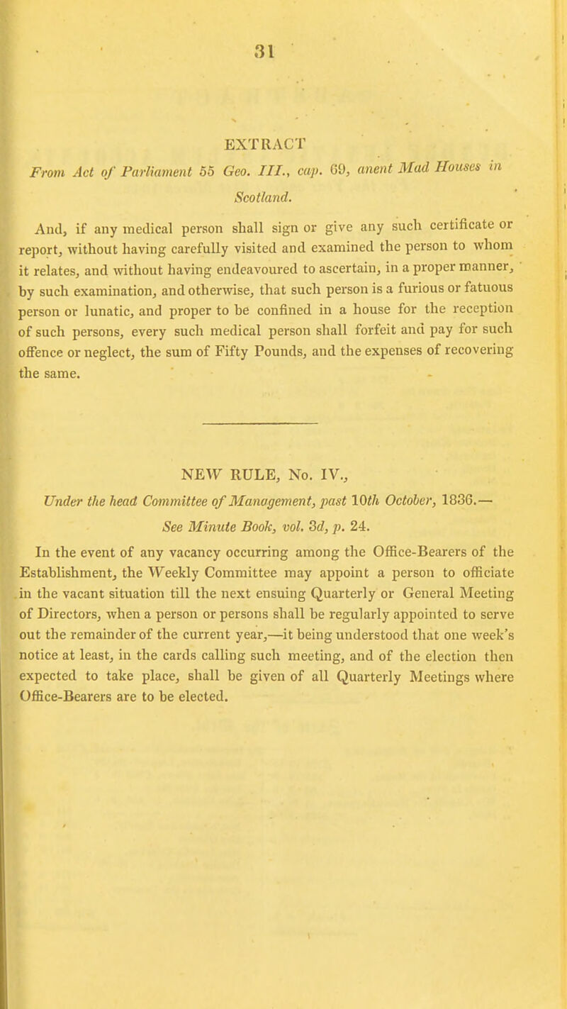 EXTRACT From Act of Parliament 55 Geo. III., cap. 69, anent Mad Houses in Scotland. And, if any medical person shall sign or give any such certificate or report, without having carefully visited and examined the person to whom it relates, and without having endeavoured to ascertain, in a proper manner, by such examination, and otherwise, that such person is a furious or fatuous person or lunatic, and proper to be confined in a house for the reception of such persons, every such medical person shall forfeit and pay for such offence or neglect, the sum of Fifty Pounds, and the expenses of recovering the same. NEW RULE, No. IV., Under the head Committee of Management, past 10th October, 1836.— See Minute Book, vol. Sd, p. 24. In the event of any vacancy occurring among the Office-Bearers of the Establishment, the Weekly Committee may appoint a person to officiate in the vacant situation till the next ensuing Quarterly or General Meeting of Directors, when a person or persons shall be regularly appointed to serve out the remainder of the current year,—^it being understood that one week's notice at least, in the cards calling such meeting, and of the election then expected to take place, shall be given of all Quarterly Meetings where Office-Bearers are to be elected.