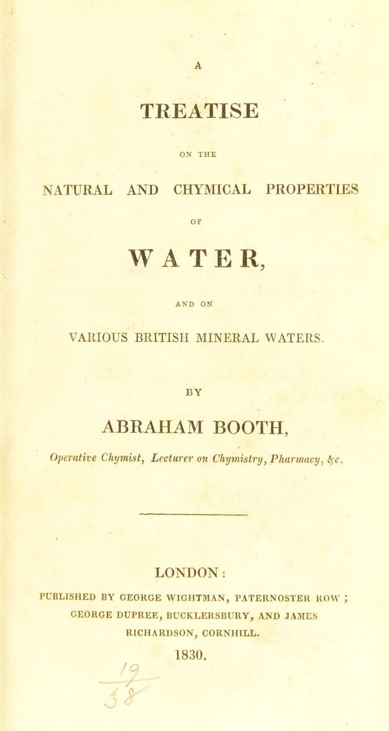 TREATISE NATURAL AND CHYMICAL PROPERTIES OF WATER, AND ON VARIOUS BRITISH MINERAL WATERS. BY ABRAHAM BOOTH, Operative Chymist, Lecturer on Chymistry, Pharmacy, Ifc. LONDON: PUBLISHED BY GEORGE WIGHTMAN, I'ATERNOSTEU HOW GEORGE DUPREE, BUCKLERSBURY, AND JAMES RICHARDSON, CORNHILL. 1830.