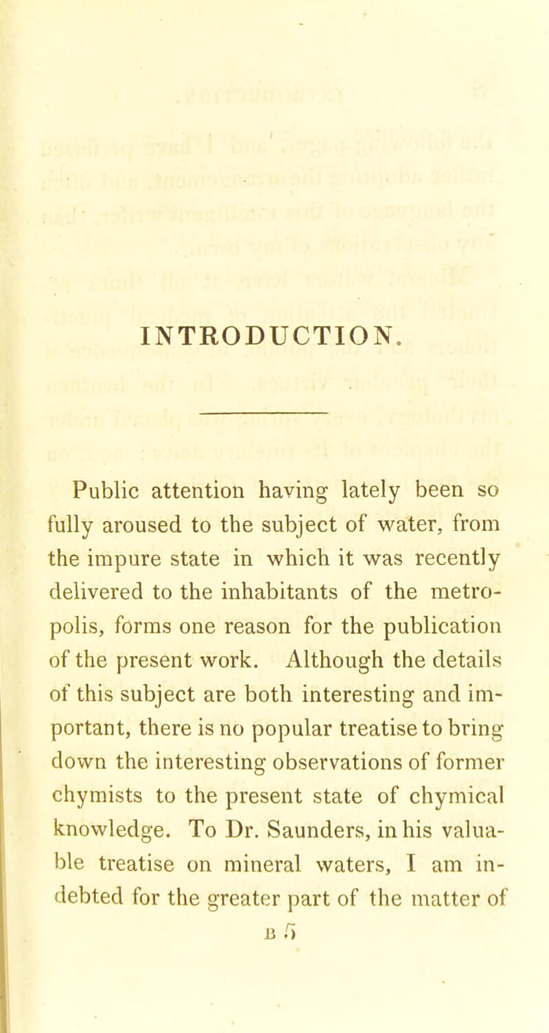 INTRODUCTION. Public attention having lately been so fully aroused to the subject of water, from the impure state in which it was recently delivered to the inhabitants of the metro- polis, forms one reason for the publication of the present work. Although the details of this subject are both interesting and im- portant, there is no popular treatise to bring down the interesting observations of former chymists to the present state of chymical knowledge. To Dr. Saunders, in his valua- ble treatise on mineral waters, I am in- debted for the greater part of the matter of