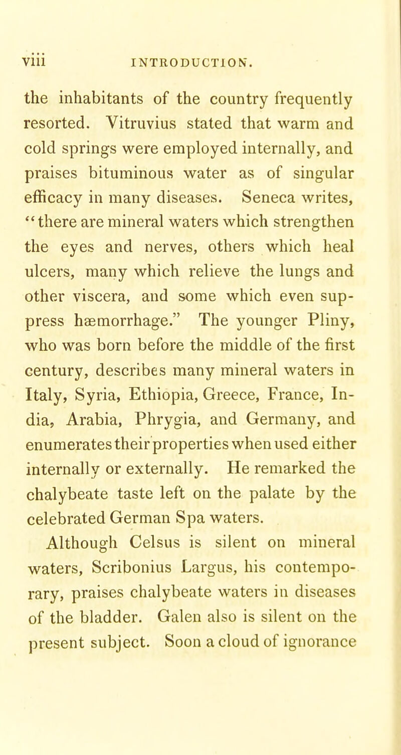 the inhabitants of the country frequently resorted. Vitruvius stated that warm and cold springs were employed internally, and praises bituminous water as of singular efficacy in many diseases. Seneca writes, there are mineral waters which strengthen the eyes and nerves, others which heal ulcers, many which relieve the lungs and other viscera, and some which even sup- press haemorrhage. The younger Pliny, who was born before the middle of the first century, describes many mineral waters in Italy, Syria, Ethiopia, Greece, France, In- dia, Arabia, Phrygia, and Germany, and enumerates their properties when used either internally or externally. He remarked the chalybeate taste left on the palate by the celebrated German Spa waters. Although Celsus is silent on mineral waters, Scribonius Largus, his contempo- rary, praises chalybeate waters in diseases of the bladder. Galen also is silent on the present subject. Soon a cloud of ignorance