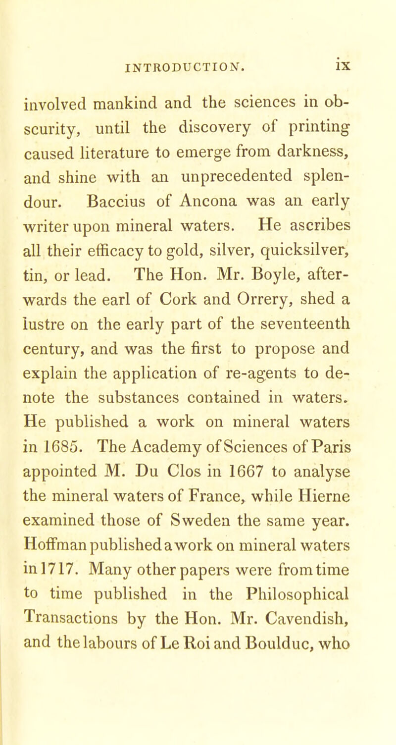 involved mankind and the sciences in ob- scurity, until the discovery of printing caused literature to emerge from darkness, and shine with an unprecedented splen- dour. Baccius of Ancona was an early writer upon mineral waters. He ascribes all their efficacy to gold, silver, quicksilver, tin, or lead. The Hon. Mr. Boyle, after- wards the earl of Cork and Orrery, shed a lustre on the early part of the seventeenth century, and was the first to propose and explain the application of re-agents to de- note the substances contained in waters. He published a work on mineral waters in 1685. The Academy of Sciences of Paris appointed M. Du Clos in 1667 to analyse the mineral waters of France, while Hierne examined those of Sweden the same year. Hoffman published a work on mineral waters in 1717. Many other papers were from time to time published in the Philosophical Transactions by the Hon. Mr. Cavendish, and the labours of Le Roi and Boulduc, who